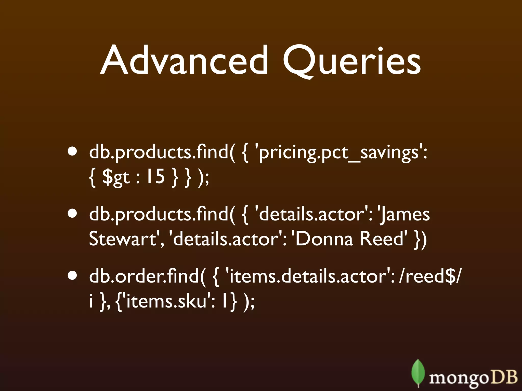 Advanced Queries

• db.products.ﬁnd( { 'pricing.pct_savings':
  { $gt : 15 } } );
• db.products.ﬁnd( { 'details.actor': 'James
  Stewart', 'details.actor': 'Donna Reed' })
• db.order.ﬁnd( { 'items.details.actor': /reed$/
  i }, {'items.sku': 1} );
 