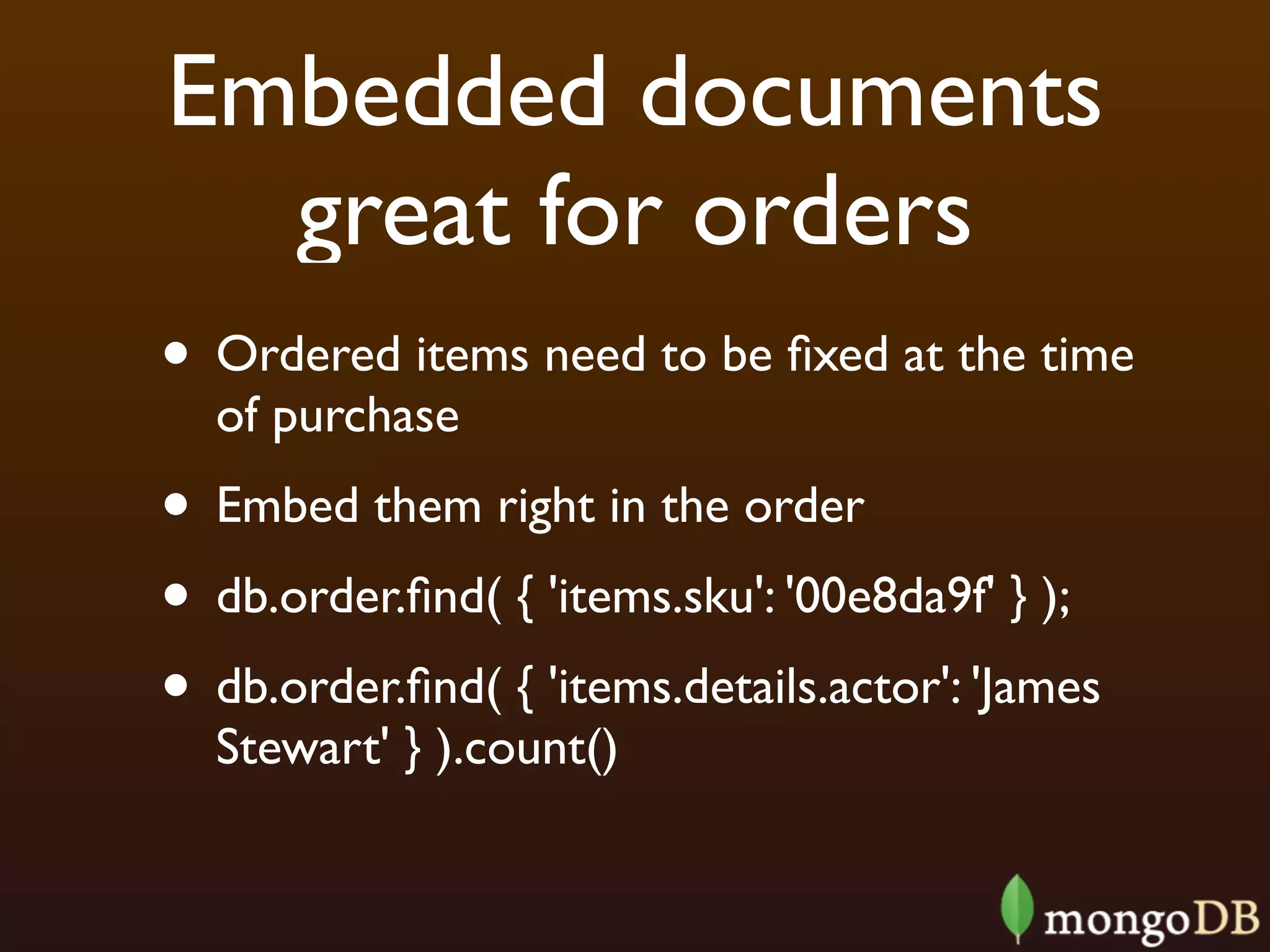 Embedded documents
  great for orders
• Ordered items need to be ﬁxed at the time
  of purchase
• Embed them right in the order
• db.order.ﬁnd( { 'items.sku': '00e8da9f' } );
• db.order.ﬁnd( { 'items.details.actor': 'James
  Stewart' } ).count()
 