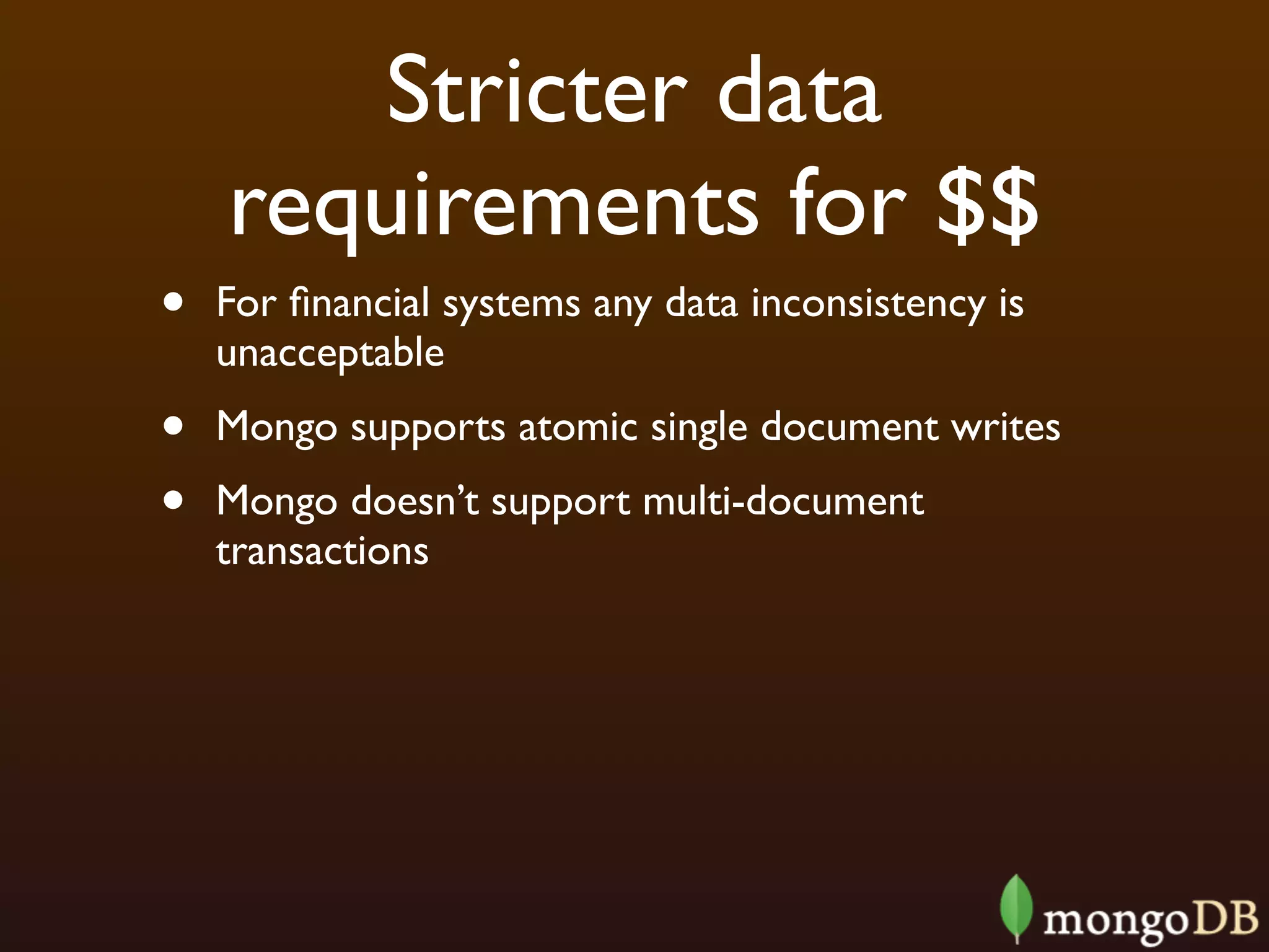 Stricter data
    requirements for $$
•   For ﬁnancial systems any data inconsistency is
    unacceptable
•   Mongo supports atomic single document writes
•   Mongo doesn’t support multi-document
    transactions
 
