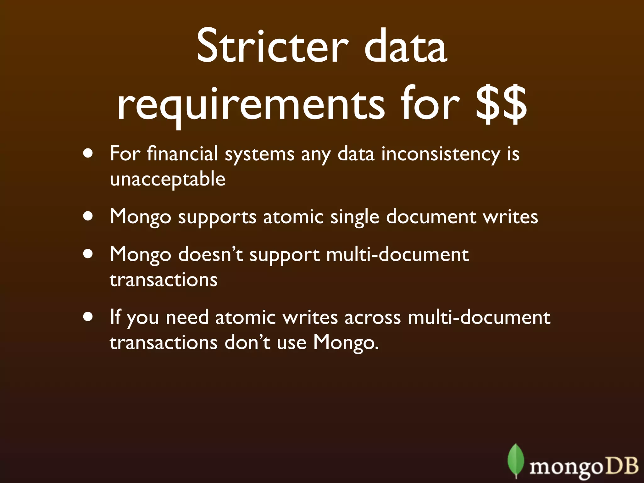 Stricter data
    requirements for $$
•   For ﬁnancial systems any data inconsistency is
    unacceptable
•   Mongo supports atomic single document writes
•   Mongo doesn’t support multi-document
    transactions
•   If you need atomic writes across multi-document
    transactions don’t use Mongo.
 