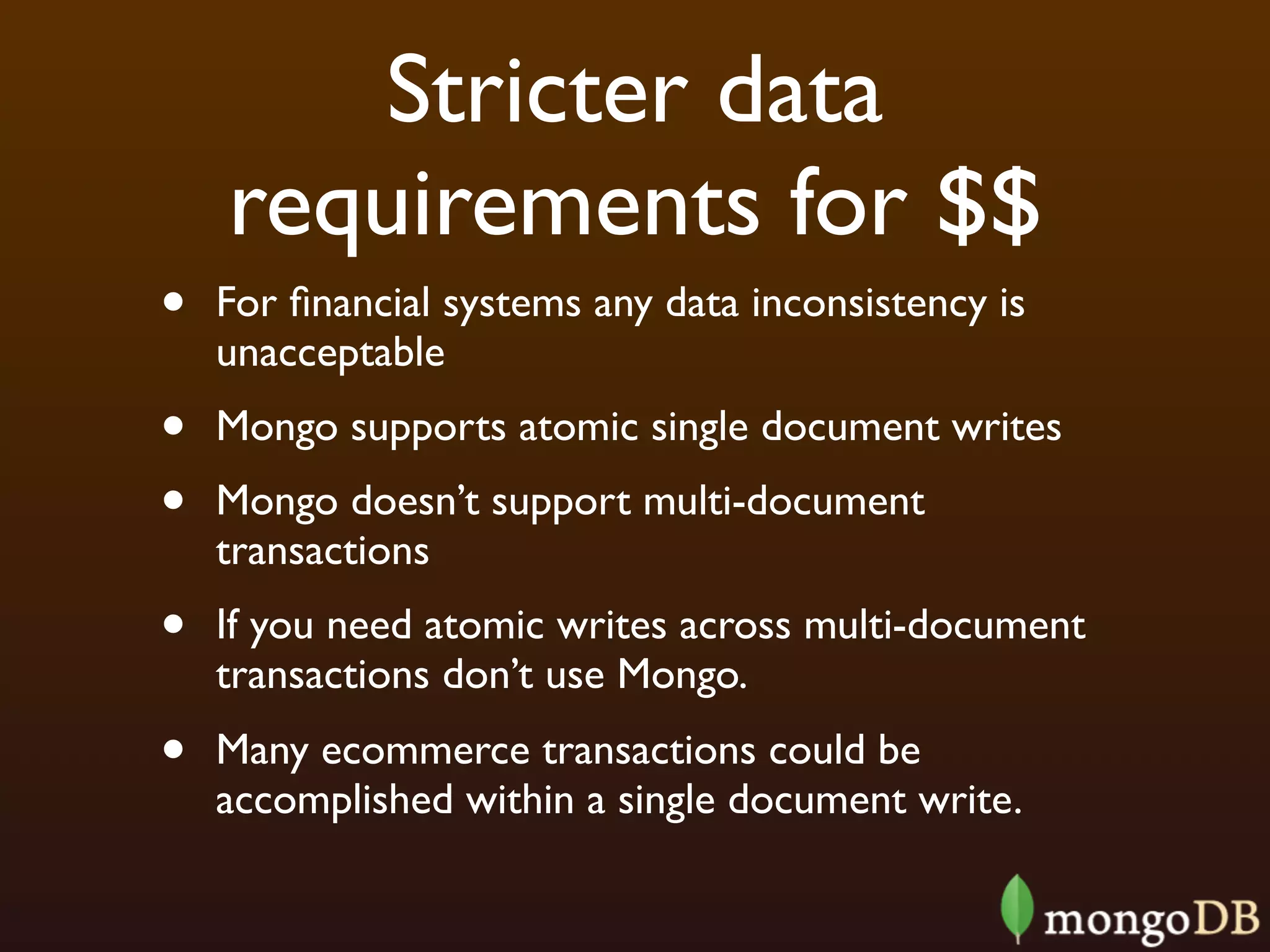 Stricter data
    requirements for $$
•   For ﬁnancial systems any data inconsistency is
    unacceptable
•   Mongo supports atomic single document writes
•   Mongo doesn’t support multi-document
    transactions
•   If you need atomic writes across multi-document
    transactions don’t use Mongo.
•   Many ecommerce transactions could be
    accomplished within a single document write.
 