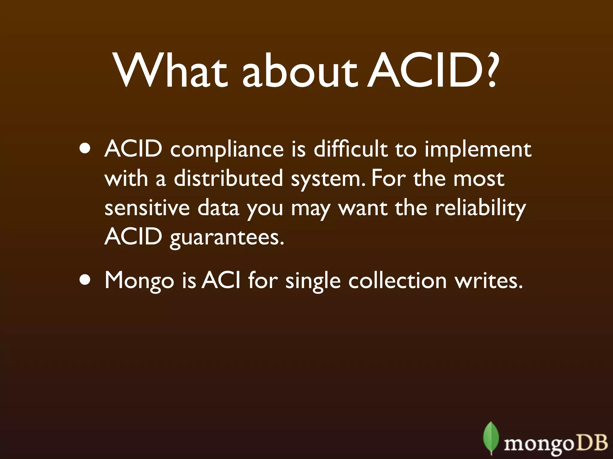 What about ACID?
• ACID compliance is difﬁcult to implement
  with a distributed system. For the most
  sensitive data you may want the reliability
  ACID guarantees.
• Mongo is ACI for single collection writes.
 