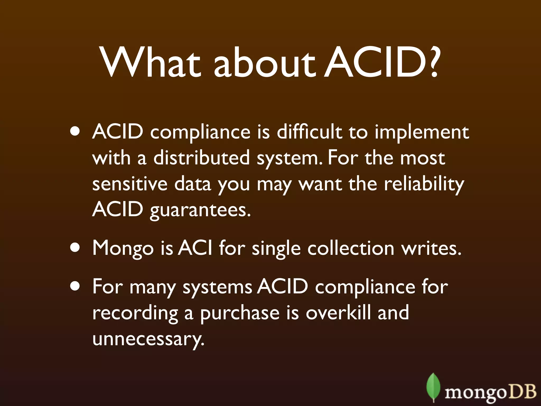 What about ACID?
• ACID compliance is difﬁcult to implement
  with a distributed system. For the most
  sensitive data you may want the reliability
  ACID guarantees.
• Mongo is ACI for single collection writes.
• For many systems ACID compliance for
  recording a purchase is overkill and
  unnecessary.
 
