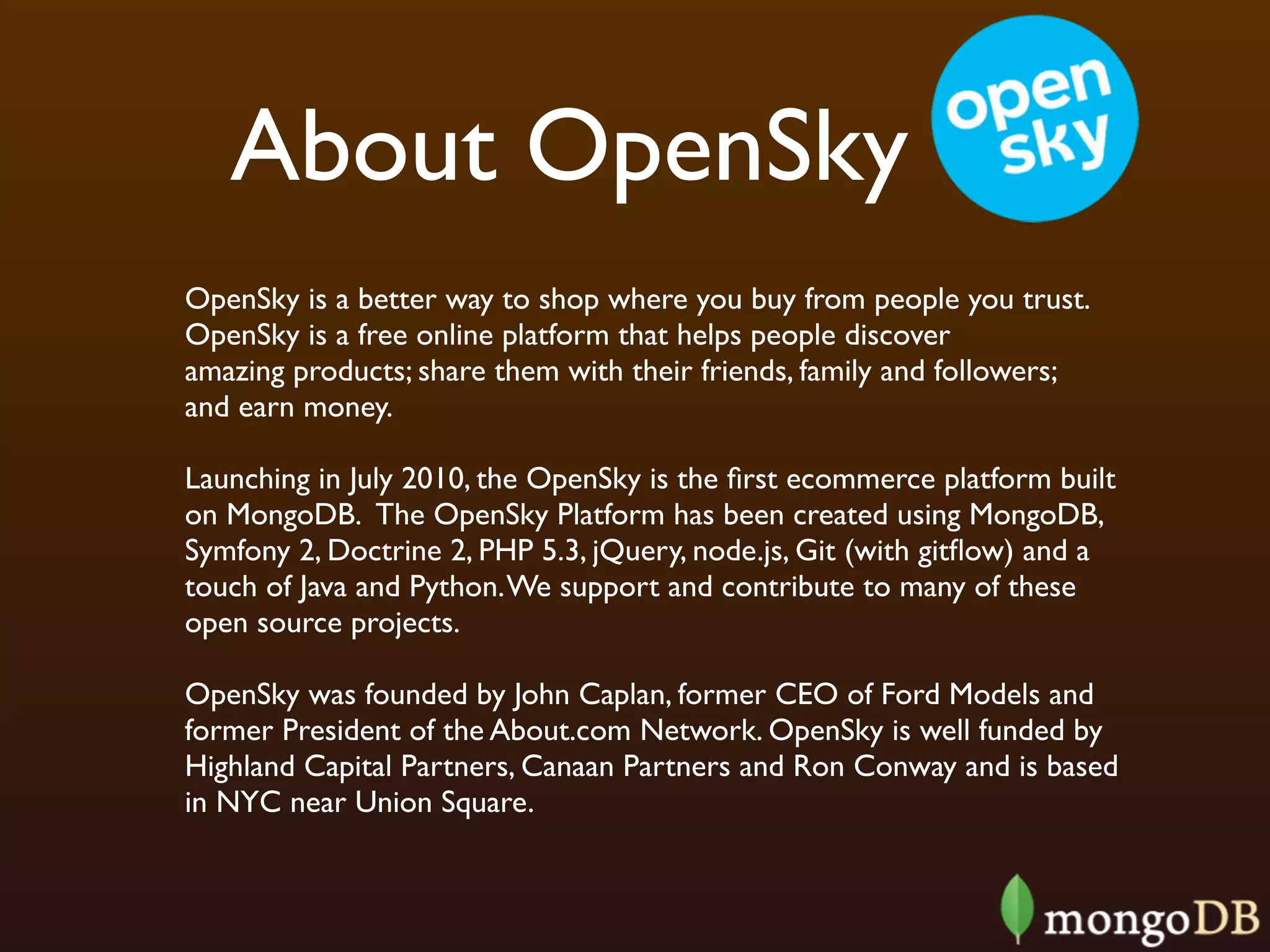 About OpenSky
OpenSky is a better way to shop where you buy from people you trust.
OpenSky is a free online platform that helps people discover
amazing products; share them with their friends, family and followers;
and earn money.

Launching in July 2010, the OpenSky is the ﬁrst ecommerce platform built
on MongoDB.  The OpenSky Platform has been created using MongoDB,
Symfony 2, Doctrine 2, PHP 5.3, jQuery, node.js, Git (with gitﬂow) and a
touch of Java and Python. We support and contribute to many of these
open source projects.  

OpenSky was founded by John Caplan, former CEO of Ford Models and
former President of the About.com Network. OpenSky is well funded by
Highland Capital Partners, Canaan Partners and Ron Conway and is based
in NYC near Union Square.
 