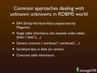 Common approaches dealing with
unknown unknowns in RDBMS world
•   EAV (Entity Attribute Value popularized by
    Magento)
•   Single table inheritance aka. Insanely wides tables
    (ﬁeld 1, ﬁeld 2, ...)
•   Generic columns ( ‘attribute1’, ‘attribute2’, ...)
•   Serialized data in blob (or similar)
•   Concrete table inheritance
 