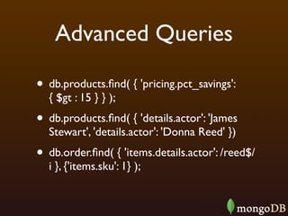 Advanced Queries

• db.products.ﬁnd( { 'pricing.pct_savings':
  { $gt : 15 } } );
• db.products.ﬁnd( { 'details.actor': 'James
  Stewart', 'details.actor': 'Donna Reed' })
• db.order.ﬁnd( { 'items.details.actor': /reed$/
  i }, {'items.sku': 1} );
 
