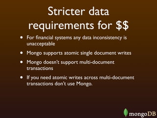 Stricter data
    requirements for $$
•   For ﬁnancial systems any data inconsistency is
    unacceptable
•   Mongo supports atomic single document writes
•   Mongo doesn’t support multi-document
    transactions
•   If you need atomic writes across multi-document
    transactions don’t use Mongo.
 
