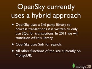 OpenSky currently
uses a hybrid approach
• OpenSky uses a 3rd party library to
  process transactions it is written to only
  use SQL for transactions. In 2011 we will
  transition off this library.
• OpenSky uses Solr for search.
• All other functions of the site currently on
  MongoDB.
 