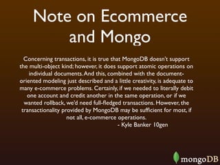 Note on Ecommerce
         and Mongo
  Concerning transactions, it is true that MongoDB doesn’t support
the multi-object kind; however, it does support atomic operations on
    individual documents. And this, combined with the document-
oriented modeling just described and a little creativity, is adequate to
many e-commerce problems. Certainly, if we needed to literally debit
   one account and credit another in the same operation, or if we
  wanted rollback, we’d need full-ﬂedged transactions. However, the
 transactionality provided by MongoDB may be sufﬁcient for most, if
                    not all, e-commerce operations.
                                         - Kyle Banker 10gen
 