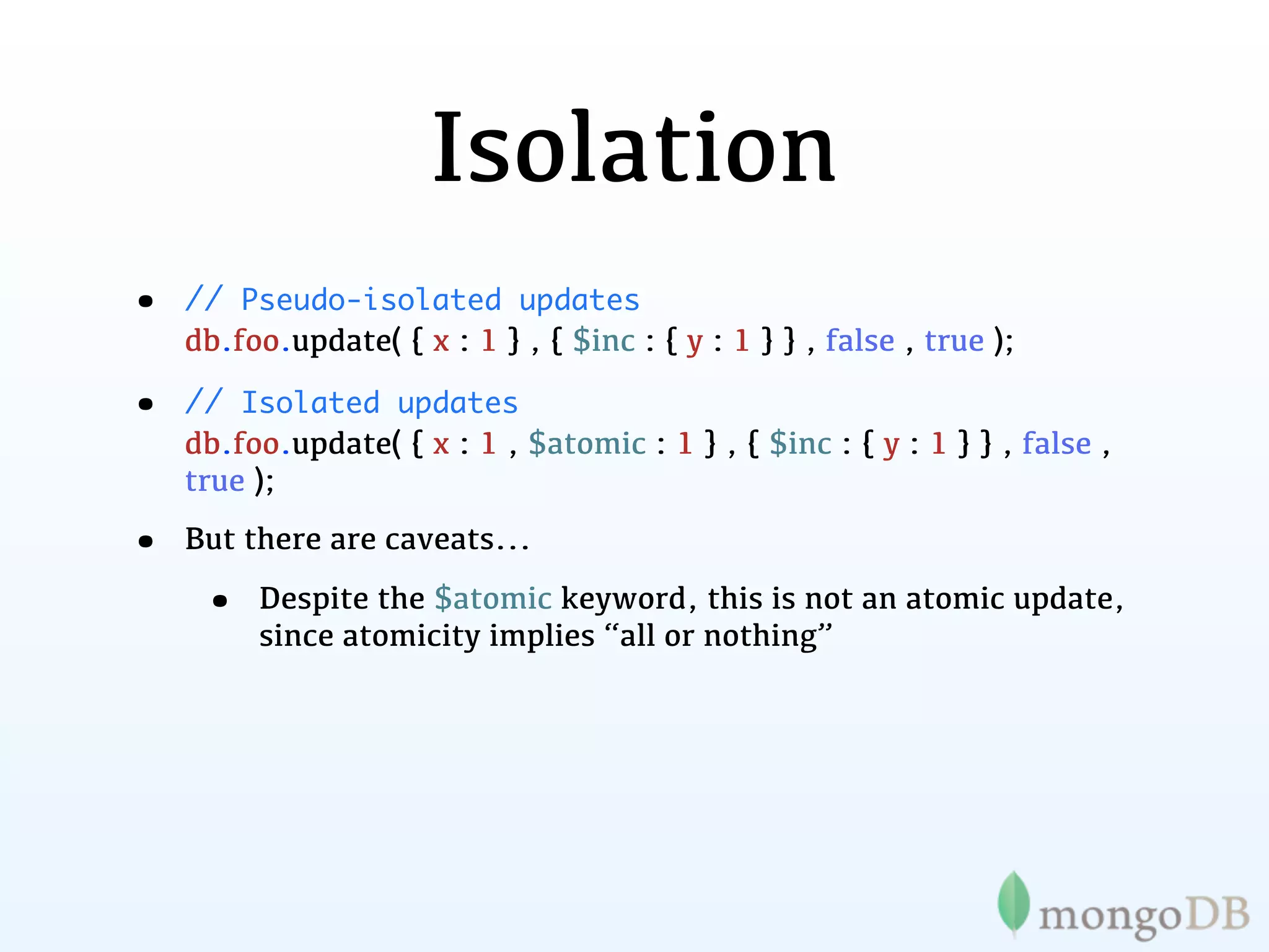 Isolation
•   // Pseudo-isolated updates
    db.foo.update( { x : 1 } , { $inc : { y : 1 } } , false , true );

•   // Isolated updates
    db.foo.update( { x : 1 , $atomic : 1 } , { $inc : { y : 1 } } , false ,
    true );

•   But there are caveats...

     •   Despite the $atomic keyword, this is not an atomic update,
         since atomicity implies “all or nothing”
 