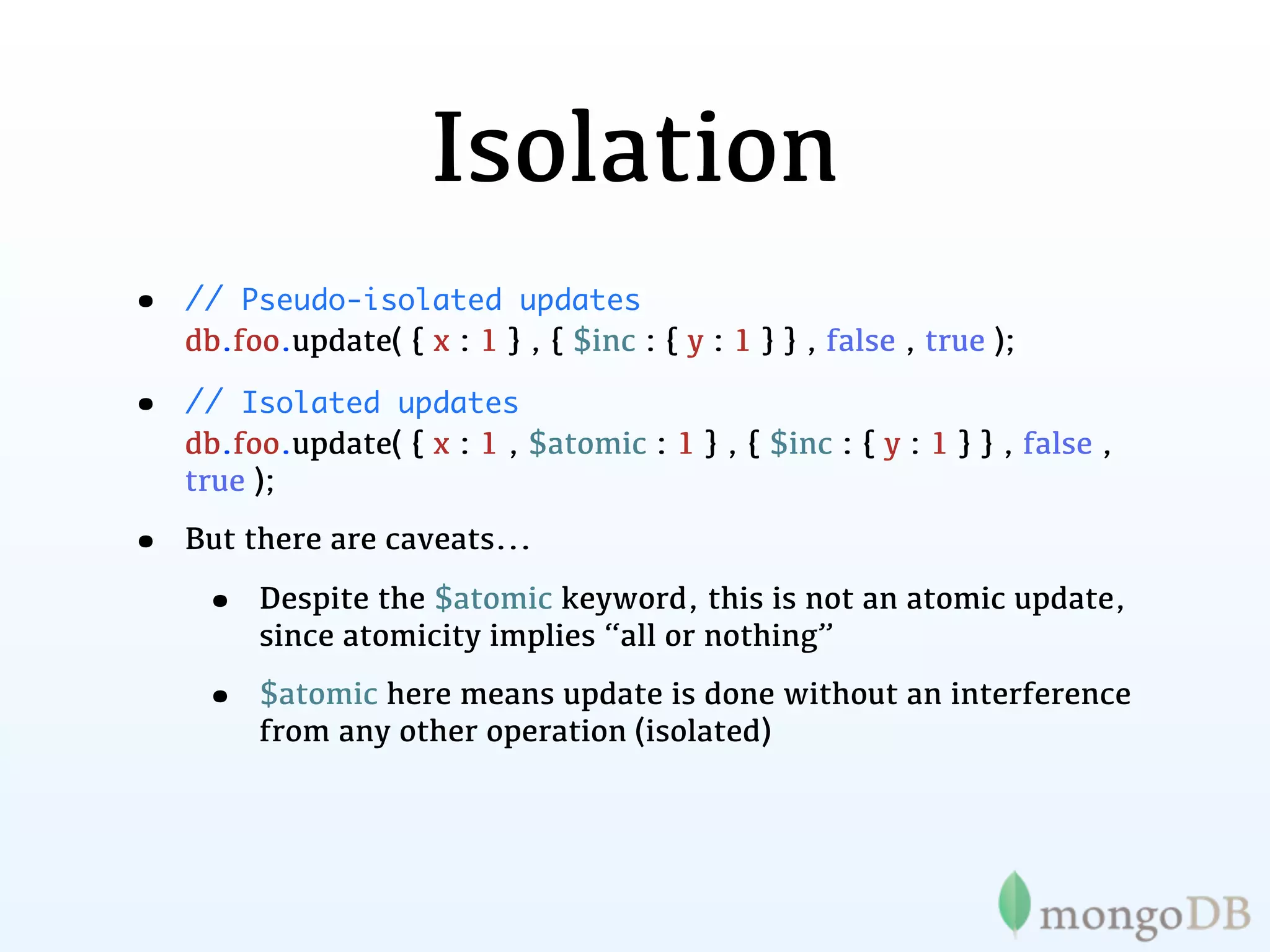 Isolation
•   // Pseudo-isolated updates
    db.foo.update( { x : 1 } , { $inc : { y : 1 } } , false , true );

•   // Isolated updates
    db.foo.update( { x : 1 , $atomic : 1 } , { $inc : { y : 1 } } , false ,
    true );

•   But there are caveats...

     •   Despite the $atomic keyword, this is not an atomic update,
         since atomicity implies “all or nothing”

     •   $atomic here means update is done without an interference
         from any other operation (isolated)
 