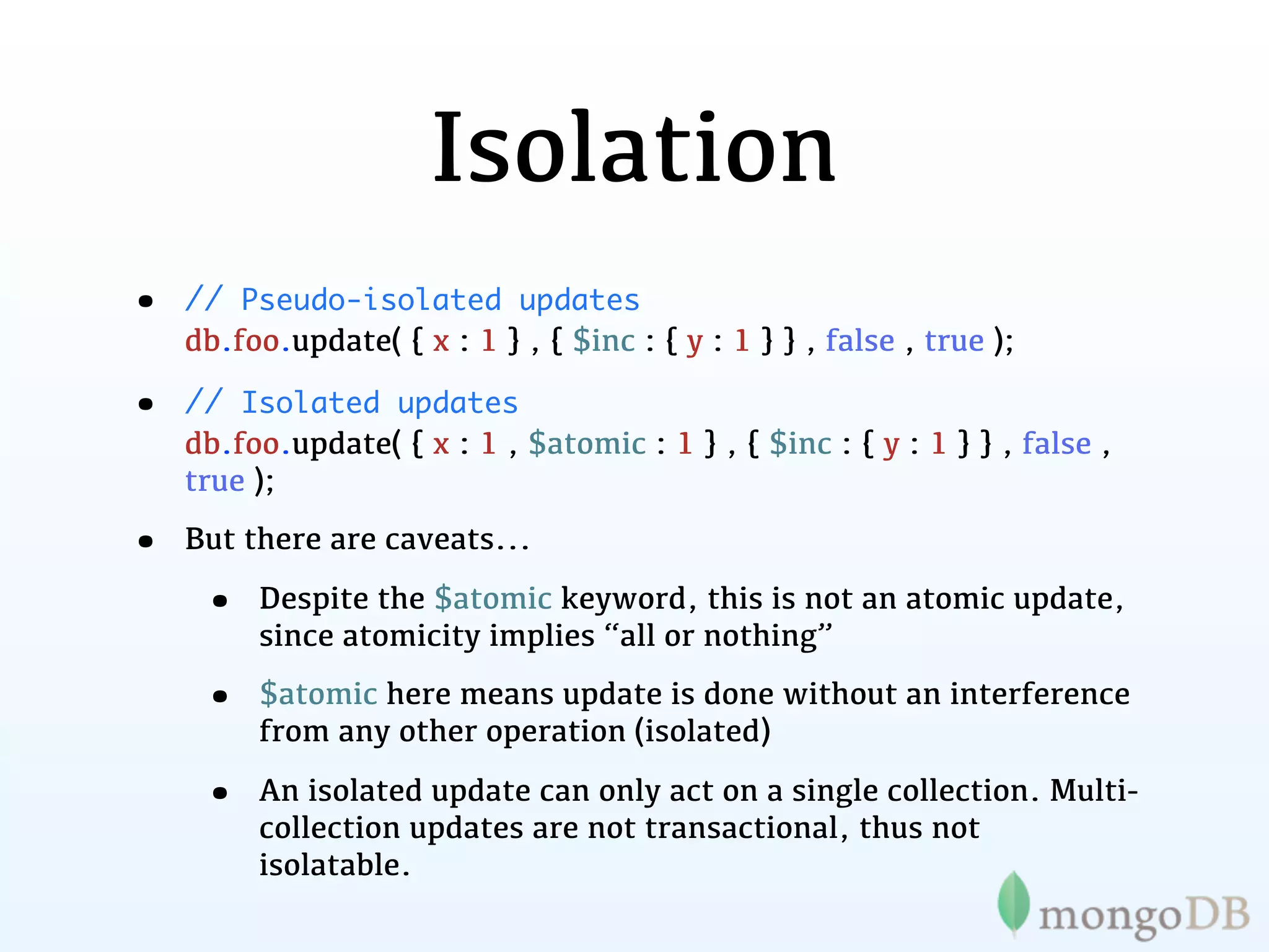 Isolation
•   // Pseudo-isolated updates
    db.foo.update( { x : 1 } , { $inc : { y : 1 } } , false , true );

•   // Isolated updates
    db.foo.update( { x : 1 , $atomic : 1 } , { $inc : { y : 1 } } , false ,
    true );

•   But there are caveats...

     •   Despite the $atomic keyword, this is not an atomic update,
         since atomicity implies “all or nothing”

     •   $atomic here means update is done without an interference
         from any other operation (isolated)

     •   An isolated update can only act on a single collection. Multi-
         collection updates are not transactional, thus not
         isolatable.
 