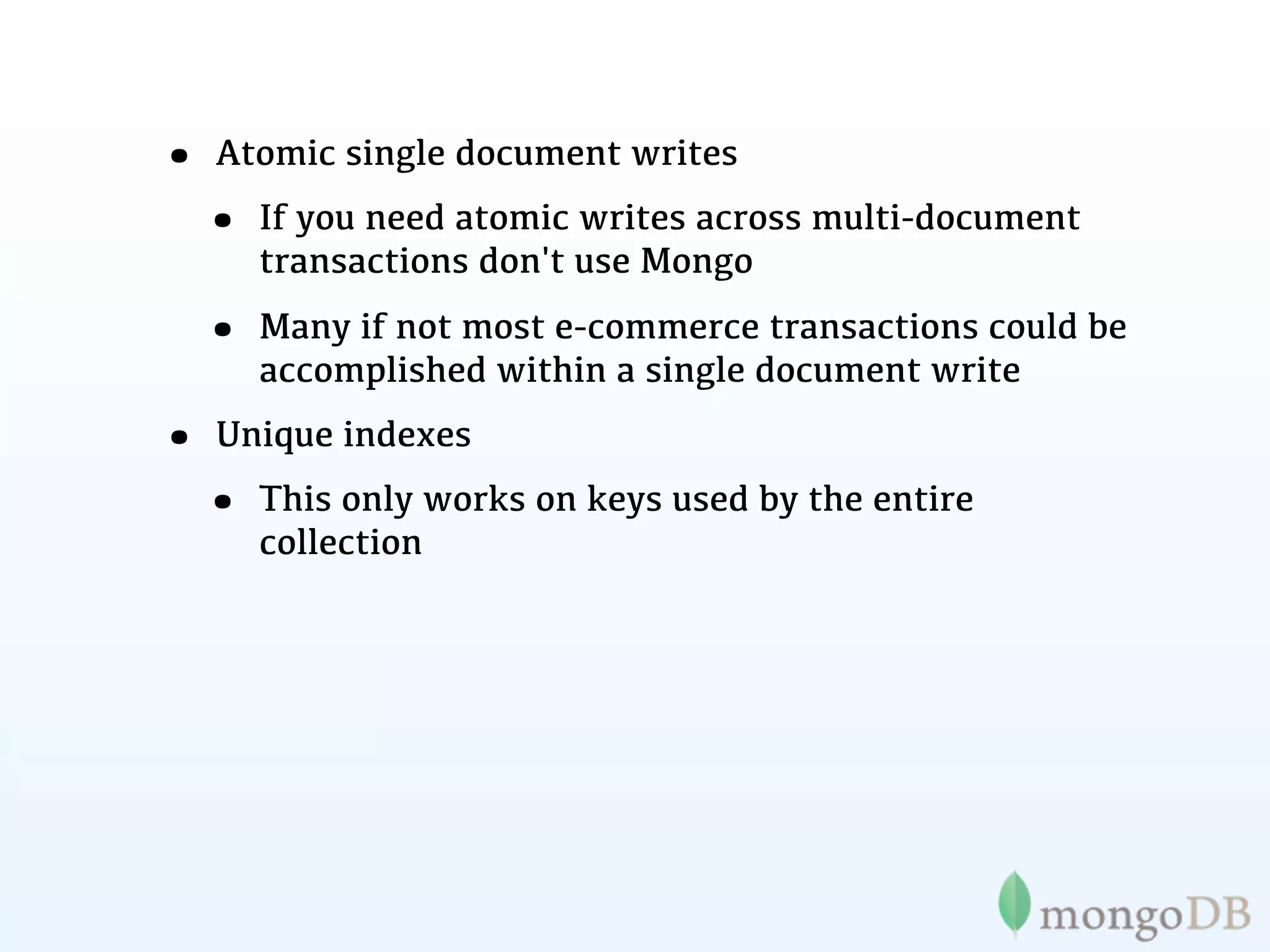 • Atomic single document writes
 • If you need atomic writes across multi-document
     transactions don't use Mongo

  • Many if not most e-commerce transactions could be
     accomplished within a single document write
• Unique indexes
 • This only works on keys used by the entire
     collection
 