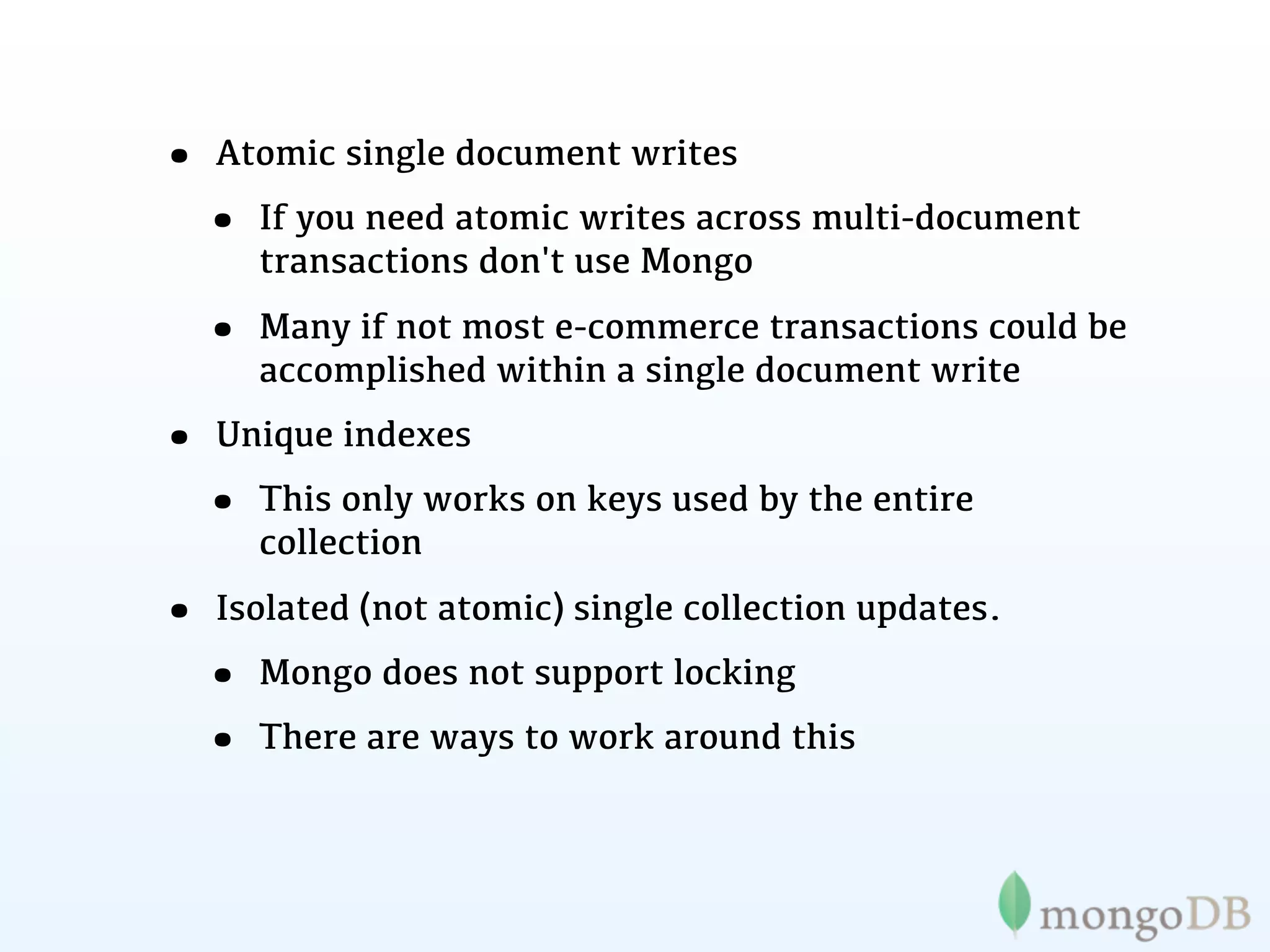 • Atomic single document writes
 • If you need atomic writes across multi-document
     transactions don't use Mongo

  • Many if not most e-commerce transactions could be
     accomplished within a single document write
• Unique indexes
 • This only works on keys used by the entire
     collection

• Isolated (not atomic) single collection updates.
 • Mongo does not support locking
 • There are ways to work around this
 