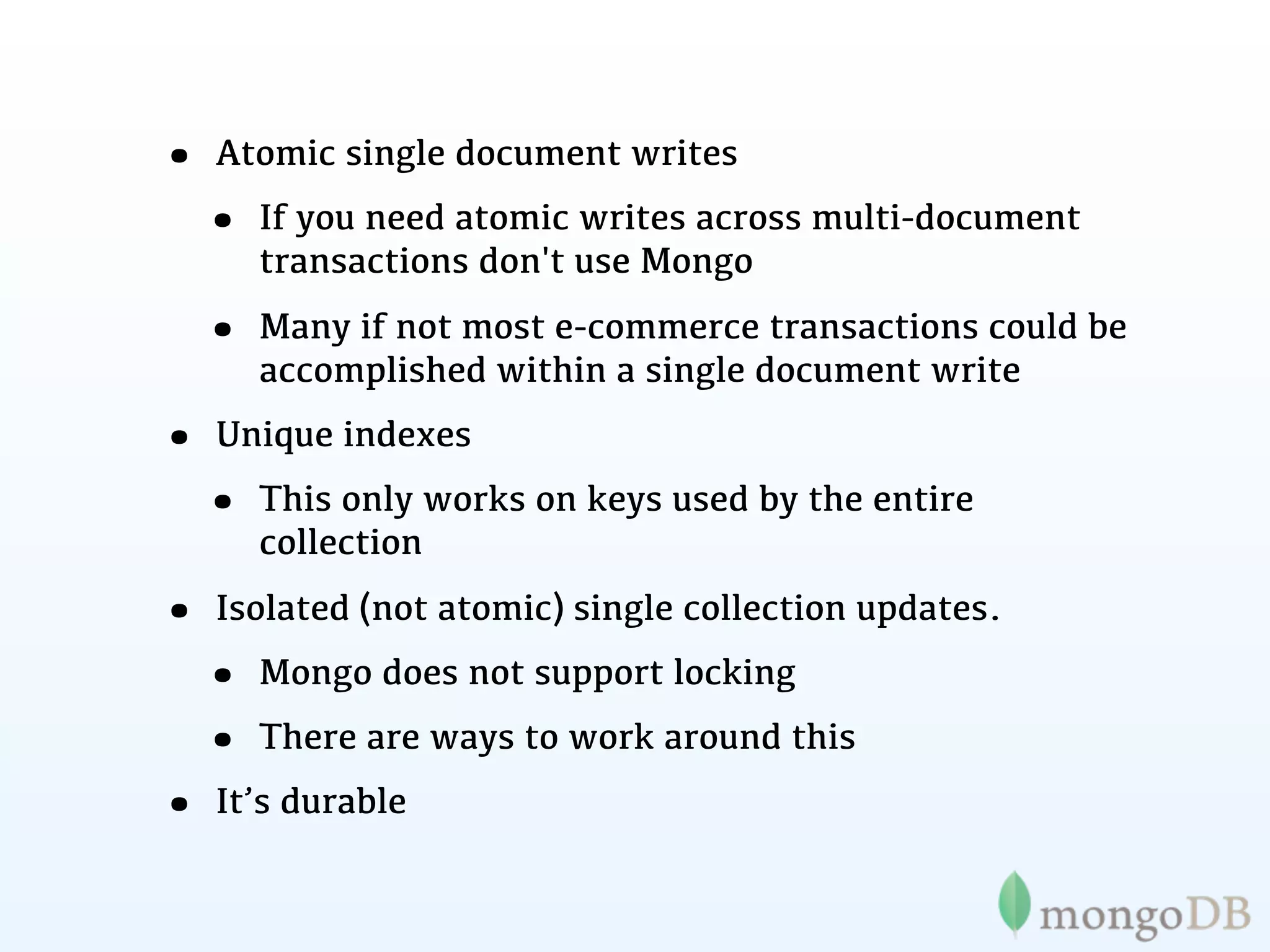 • Atomic single document writes
 • If you need atomic writes across multi-document
     transactions don't use Mongo

  • Many if not most e-commerce transactions could be
     accomplished within a single document write
• Unique indexes
 • This only works on keys used by the entire
     collection

• Isolated (not atomic) single collection updates.
 • Mongo does not support locking
 • There are ways to work around this
• It’s durable
 