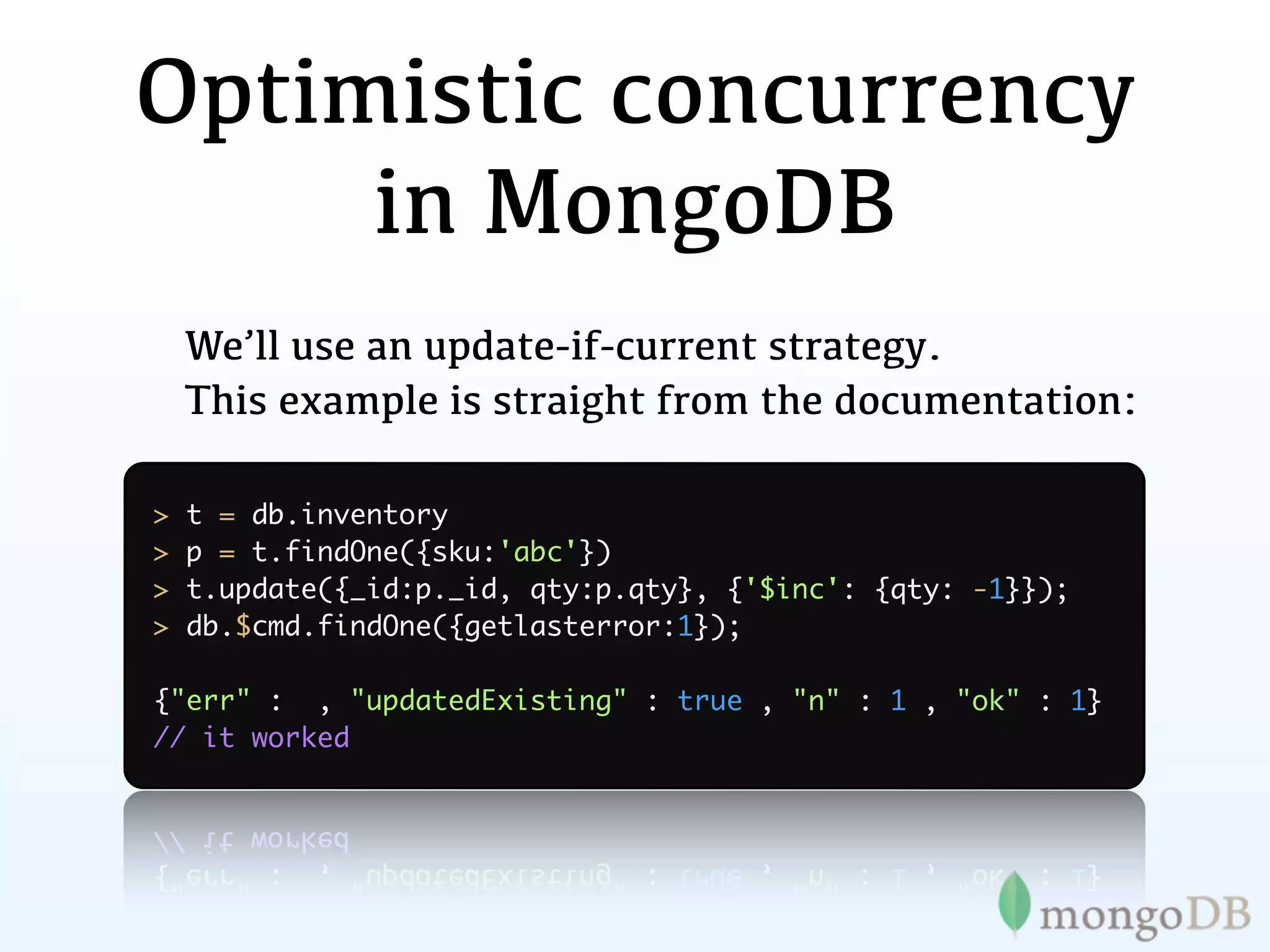 Optimistic concurrency
     in MongoDB
    We’ll use an update-if-current strategy.
    This example is straight from the documentation:

>   t = db.inventory
>   p = t.findOne({sku:'abc'})
>   t.update({_id:p._id, qty:p.qty}, {'$inc': {qty: -1}});
>   db.$cmd.findOne({getlasterror:1});

{"err" : , "updatedExisting" : true , "n" : 1 , "ok" : 1}
// it worked
 