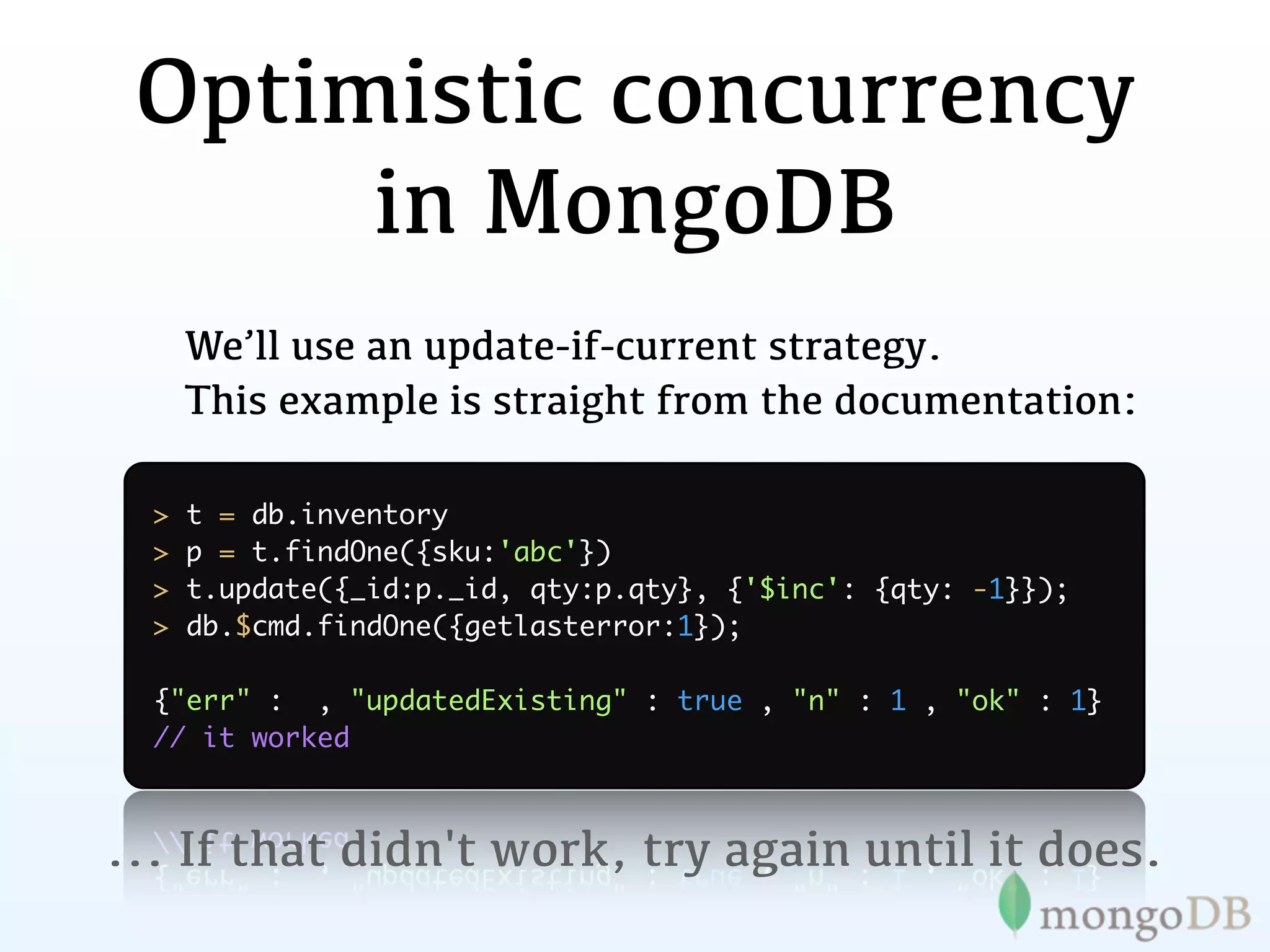 Optimistic concurrency
      in MongoDB
      We’ll use an update-if-current strategy.
      This example is straight from the documentation:

  >   t = db.inventory
  >   p = t.findOne({sku:'abc'})
  >   t.update({_id:p._id, qty:p.qty}, {'$inc': {qty: -1}});
  >   db.$cmd.findOne({getlasterror:1});

  {"err" : , "updatedExisting" : true , "n" : 1 , "ok" : 1}
  // it worked



... If that didn't work, try again until it does.
 