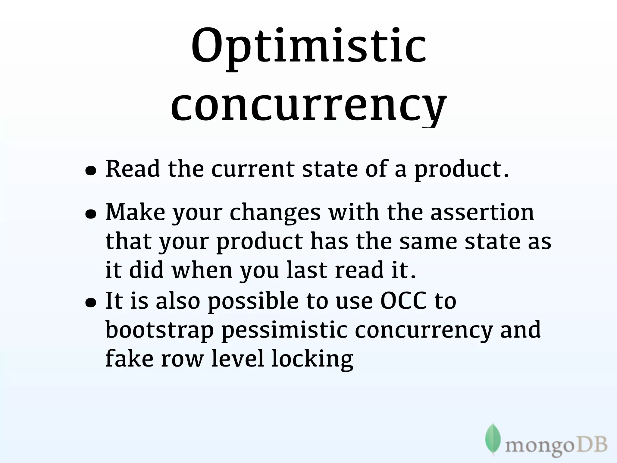 Optimistic
         concurrency
•Read the current state of a product.
•Make your changes with the assertion
    that your product has the same state as
    it did when you last read it.
•   It is also possible to use OCC to
    bootstrap pessimistic concurrency and
    fake row level locking
 