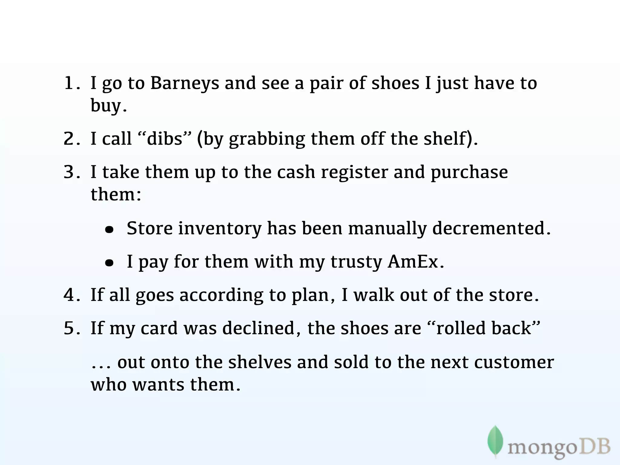 1. I go to Barneys and see a pair of shoes I just have to
   buy.
2. I call “dibs” (by grabbing them off the shelf).
3. I take them up to the cash register and purchase
   them:

    • Store inventory has been manually decremented.
    • I pay for them with my trusty AmEx.
4. If all goes according to plan, I walk out of the store.
5. If my card was declined, the shoes are “rolled back”
   ... out onto the shelves and sold to the next customer
   who wants them.
 