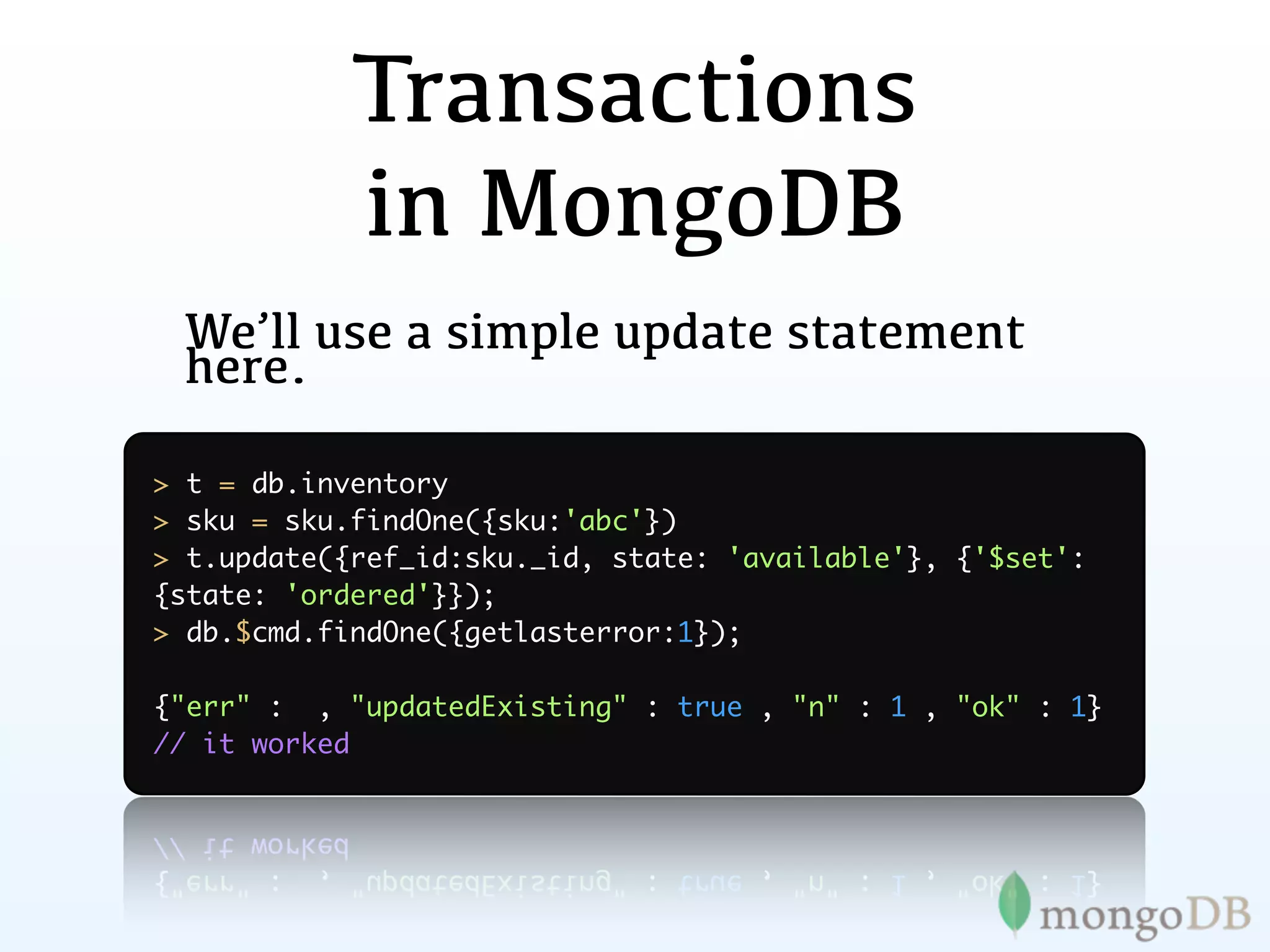 Transactions
            in MongoDB
 We’ll use a simple update statement
 here.

> t = db.inventory
> sku = sku.findOne({sku:'abc'})
> t.update({ref_id:sku._id, state: 'available'}, {'$set':
{state: 'ordered'}});
> db.$cmd.findOne({getlasterror:1});

{"err" : , "updatedExisting" : true , "n" : 1 , "ok" : 1}
// it worked
 