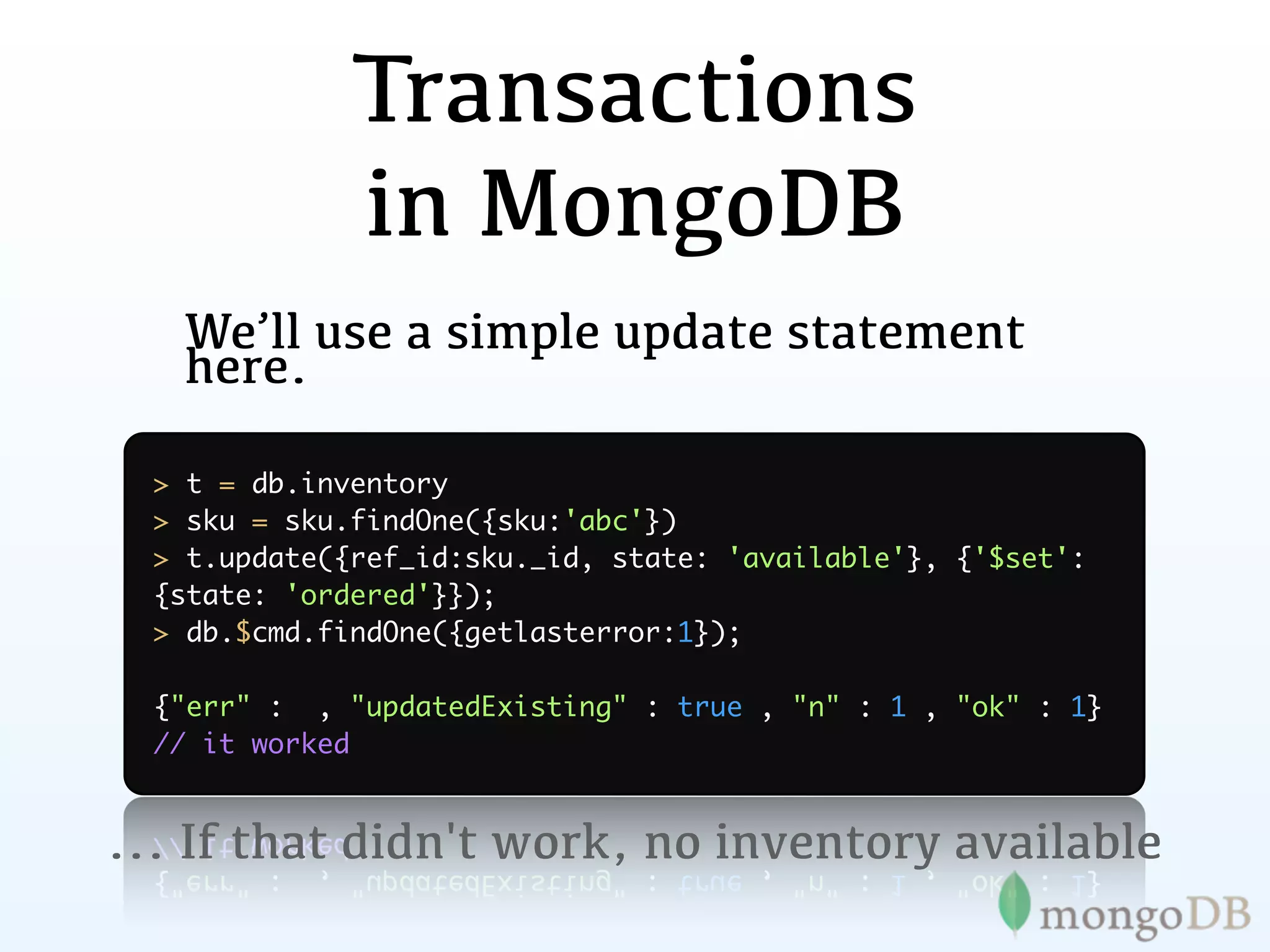 Transactions
              in MongoDB
   We’ll use a simple update statement
   here.

  > t = db.inventory
  > sku = sku.findOne({sku:'abc'})
  > t.update({ref_id:sku._id, state: 'available'}, {'$set':
  {state: 'ordered'}});
  > db.$cmd.findOne({getlasterror:1});

  {"err" : , "updatedExisting" : true , "n" : 1 , "ok" : 1}
  // it worked


... If that didn't work, no inventory available
 