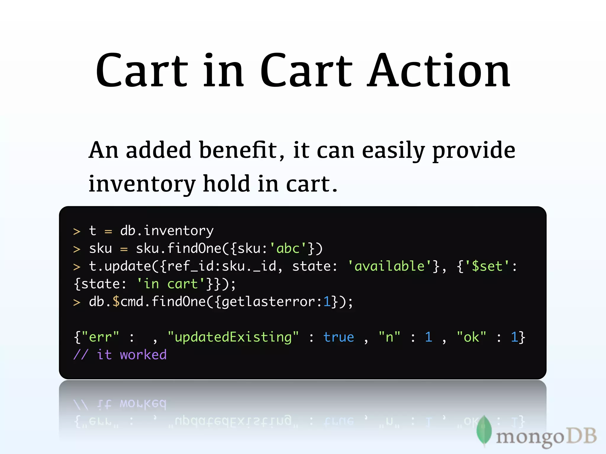 Cart in Cart Action
 An added beneﬁt, it can easily provide
 inventory hold in cart.
> t = db.inventory
> sku = sku.findOne({sku:'abc'})
> t.update({ref_id:sku._id, state: 'available'}, {'$set':
{state: 'in cart'}});
> db.$cmd.findOne({getlasterror:1});

{"err" : , "updatedExisting" : true , "n" : 1 , "ok" : 1}
// it worked
 