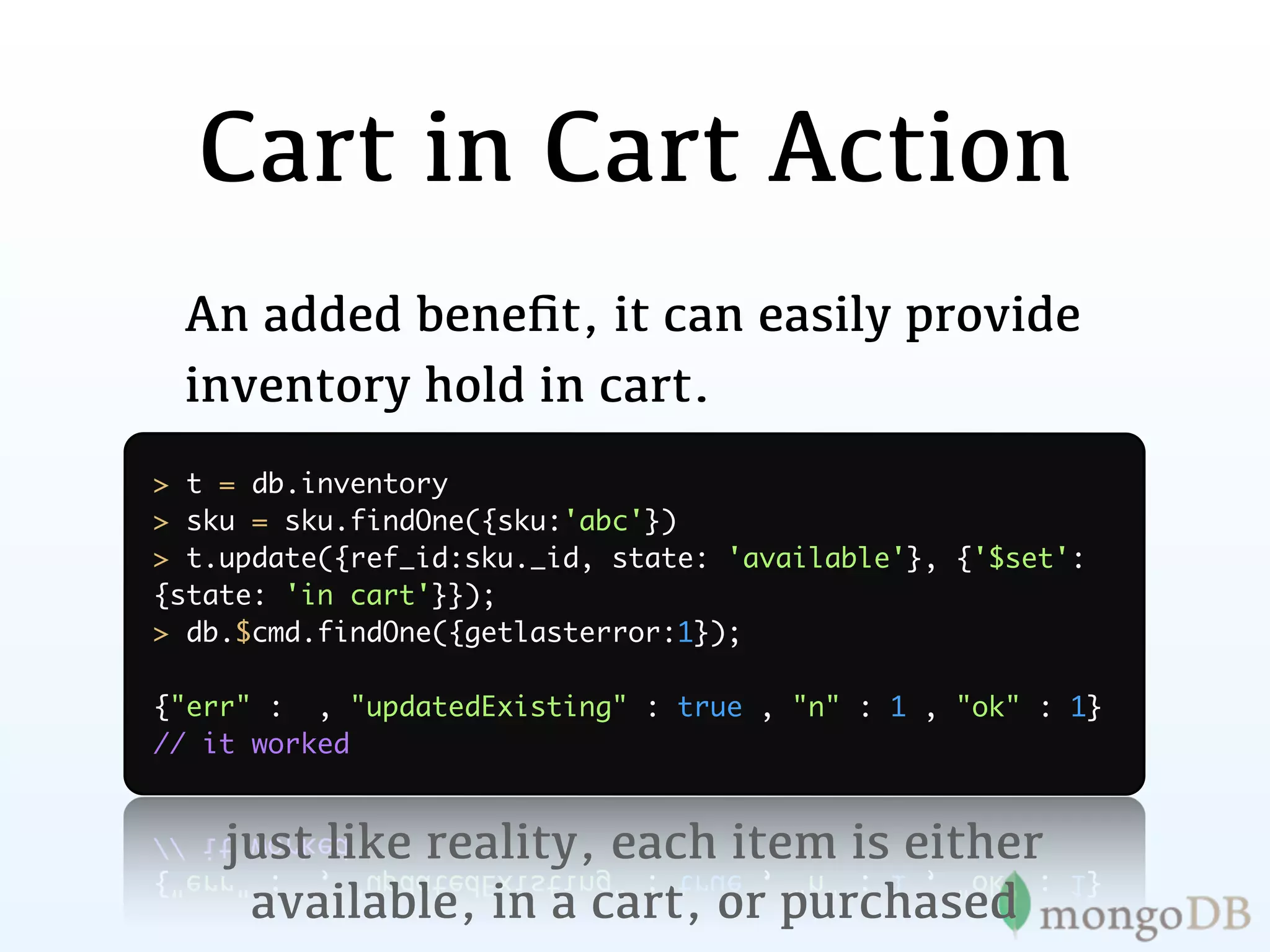 Cart in Cart Action
 An added beneﬁt, it can easily provide
 inventory hold in cart.
> t = db.inventory
> sku = sku.findOne({sku:'abc'})
> t.update({ref_id:sku._id, state: 'available'}, {'$set':
{state: 'in cart'}});
> db.$cmd.findOne({getlasterror:1});

{"err" : , "updatedExisting" : true , "n" : 1 , "ok" : 1}
// it worked


    just like reality, each item is either
     available, in a cart, or purchased
 