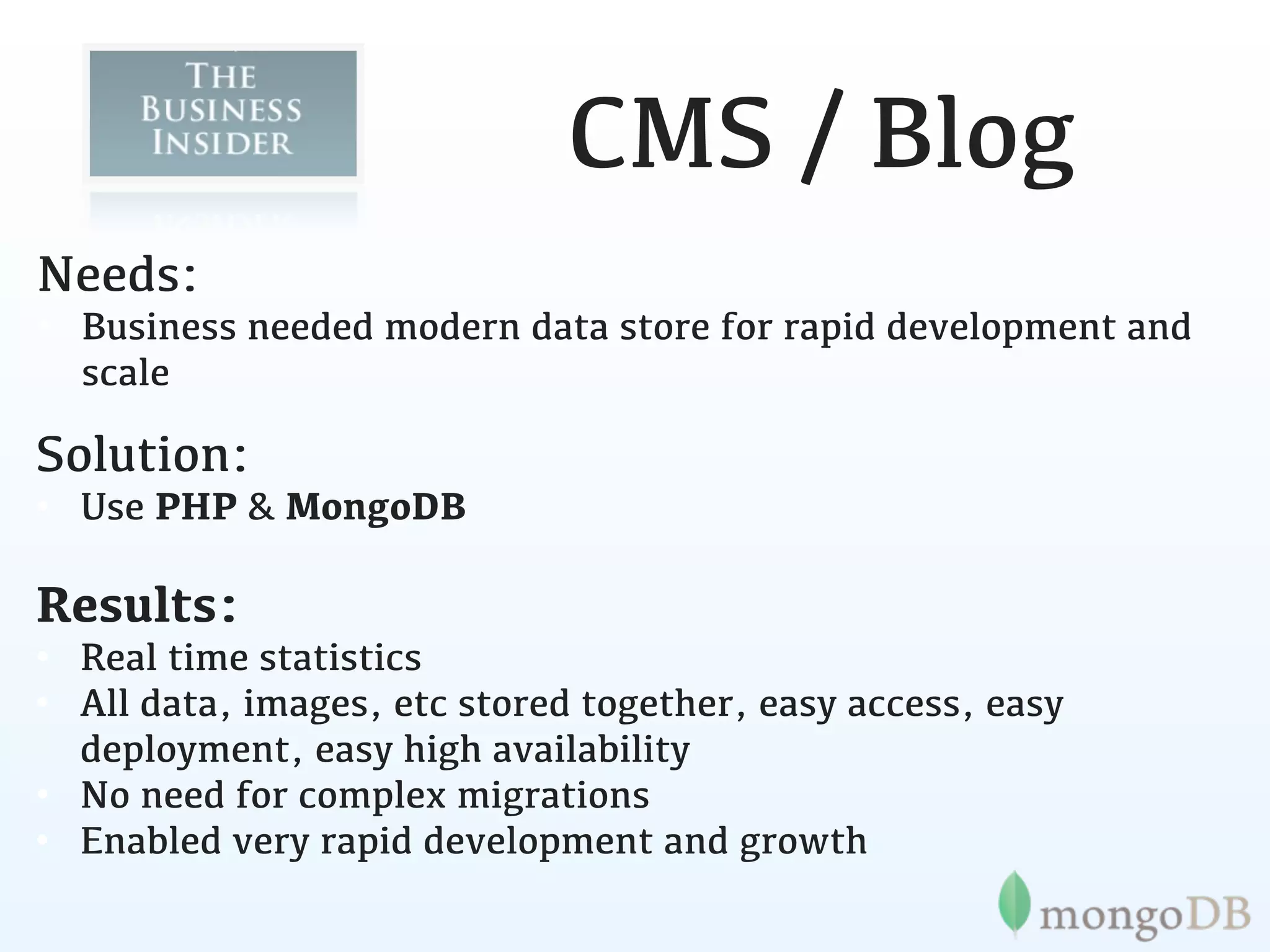 CMS / Blog
Needs:
• Business needed modern data store for rapid development and
  scale

Solution:
• Use PHP & MongoDB

Results:
• Real time statistics
• All data, images, etc stored together, easy access, easy
  deployment, easy high availability
• No need for complex migrations
• Enabled very rapid development and growth
 
