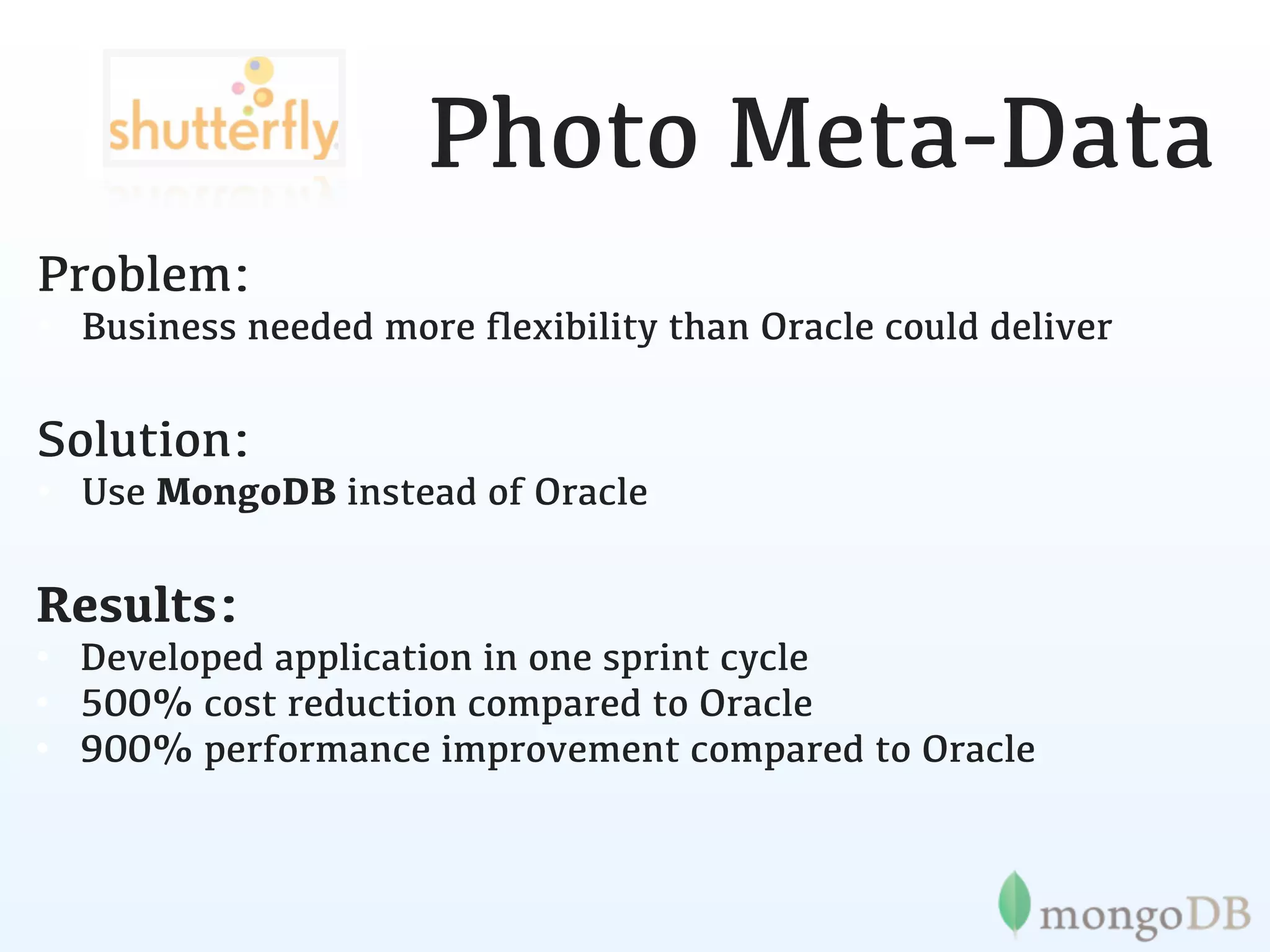 Photo Meta-Data
Problem:
• Business needed more ﬂexibility than Oracle could deliver

Solution:
• Use MongoDB instead of Oracle

Results:
• Developed application in one sprint cycle
• 500% cost reduction compared to Oracle
• 900% performance improvement compared to Oracle
 