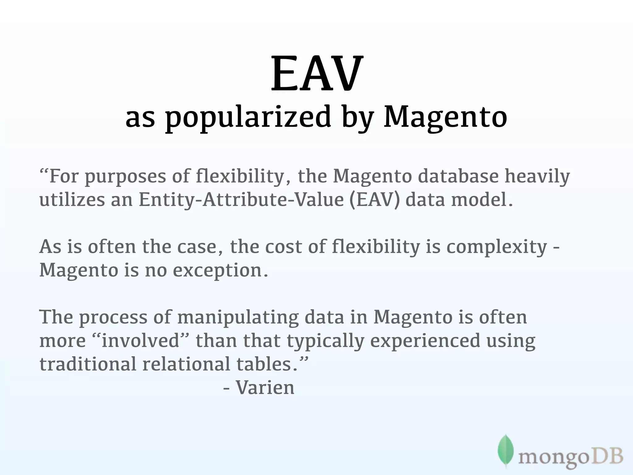 EAV
         as popularized by Magento
“For purposes of ﬂexibility, the Magento database heavily
utilizes an Entity-Attribute-Value (EAV) data model.

As is often the case, the cost of ﬂexibility is complexity -
Magento is no exception.

The process of manipulating data in Magento is often
more “involved” than that typically experienced using
traditional relational tables.”
                     - Varien
 