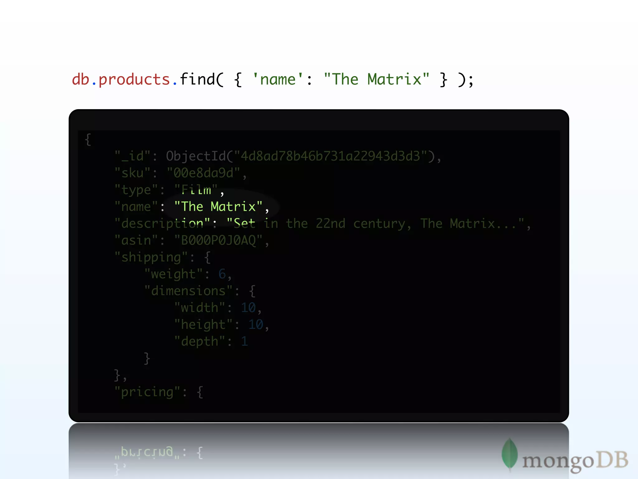 db.products.find( { 'name': "The Matrix" } );


 {
     "_id": ObjectId("4d8ad78b46b731a22943d3d3"),
     "sku": "00e8da9d",
     "type": "Film",
     "name": "The Matrix",
     "description": "Set in the 22nd century, The Matrix...",
     "asin": "B000P0J0AQ",
     "shipping": {
         "weight": 6,
         "dimensions": {
             "width": 10,
             "height": 10,
             "depth": 1
         }
     },
     "pricing": {
 