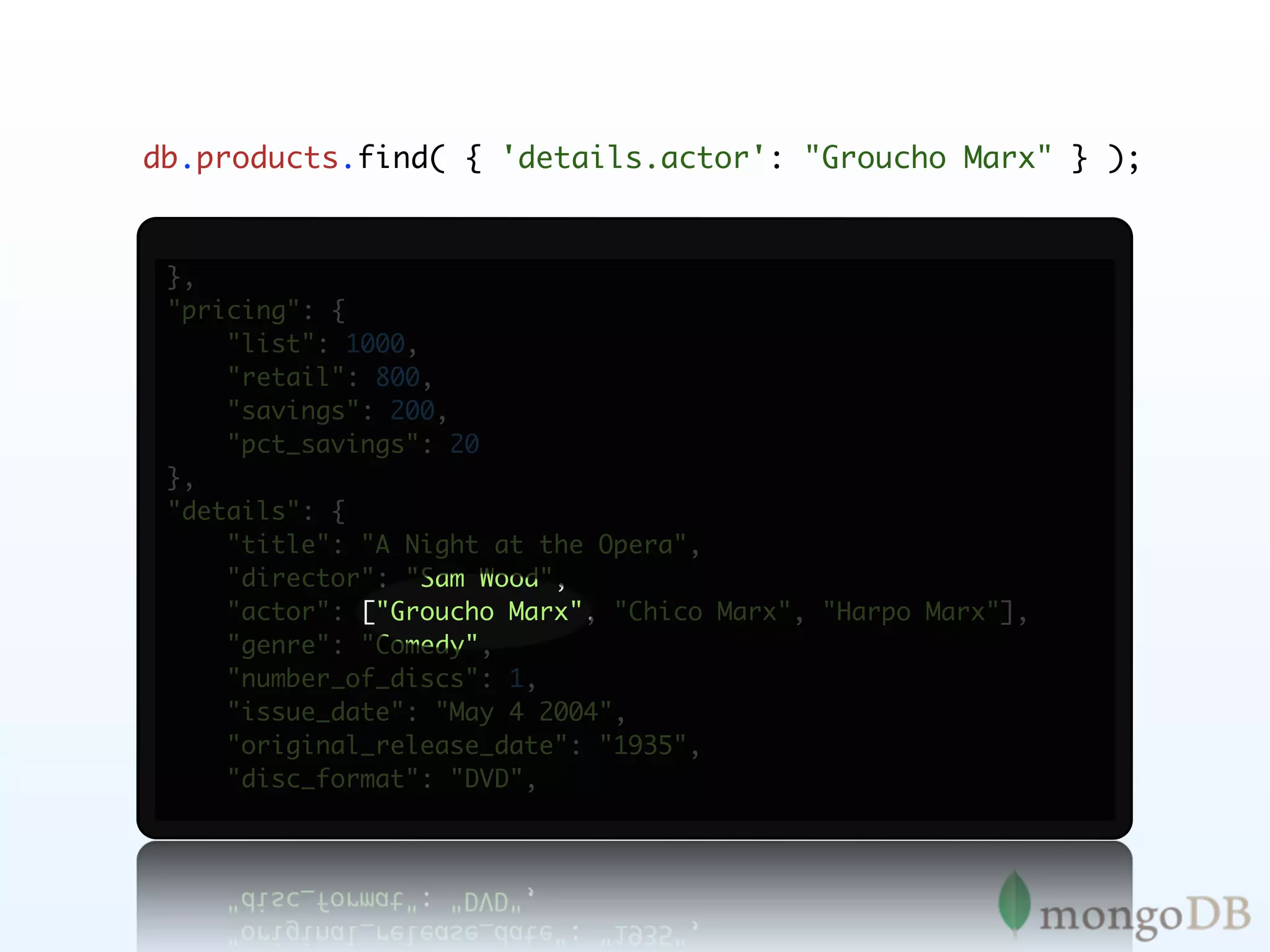 db.products.find( { 'details.actor': "Groucho Marx" } );


 },
 "pricing": {
     "list": 1000,
     "retail": 800,
     "savings": 200,
     "pct_savings": 20
 },
 "details": {
     "title": "A Night at the Opera",
     "director": "Sam Wood",
     "actor": ["Groucho Marx", "Chico Marx", "Harpo Marx"],
     "genre": "Comedy",
     "number_of_discs": 1,
     "issue_date": "May 4 2004",
     "original_release_date": "1935",
     "disc_format": "DVD",
 