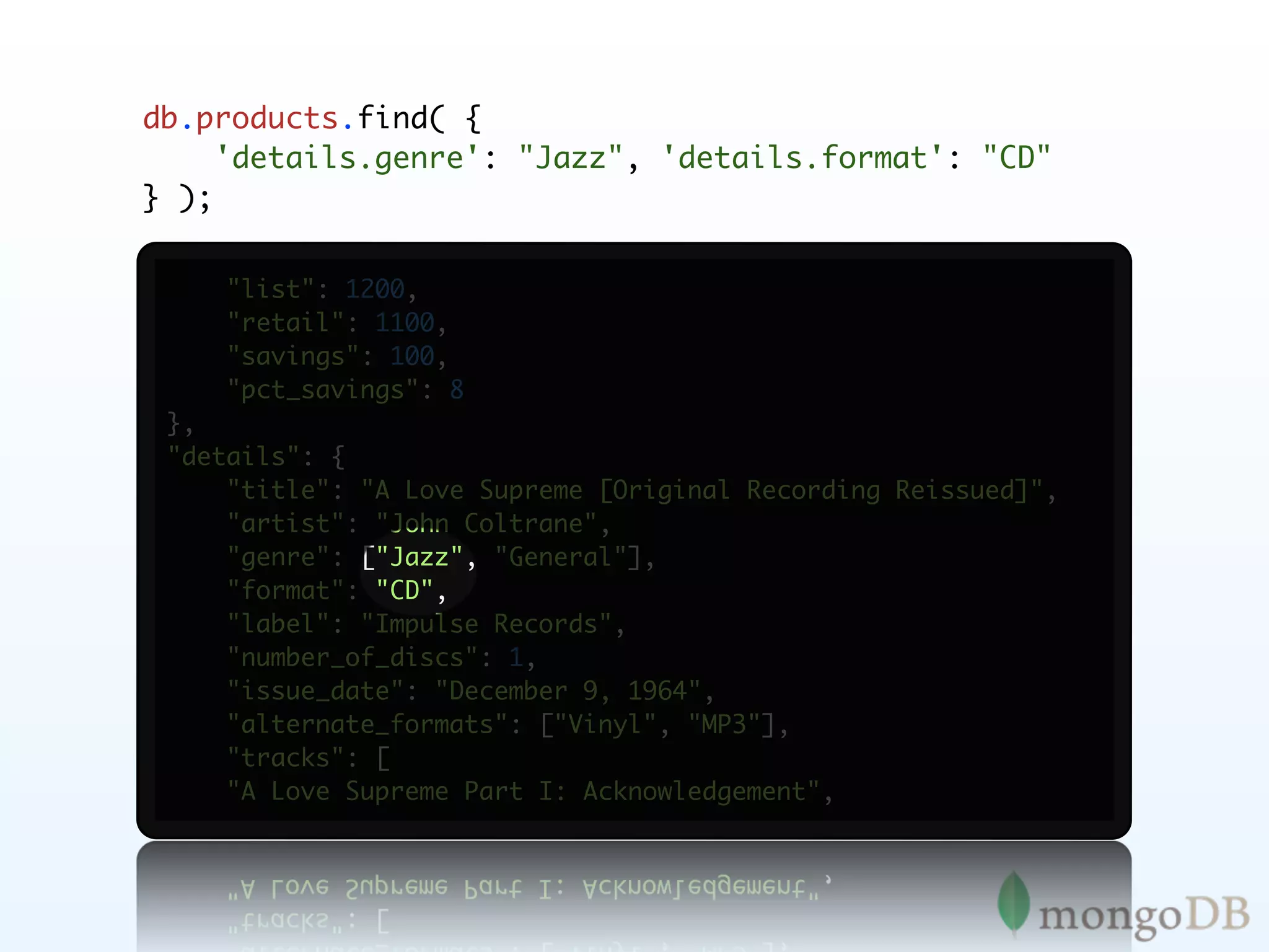 db.products.find( {
     'details.genre': "Jazz", 'details.format': "CD"
} );


     "list": 1200,
     "retail": 1100,
     "savings": 100,
     "pct_savings": 8
 },
 "details": {
     "title": "A Love Supreme [Original Recording Reissued]",
     "artist": "John Coltrane",
     "genre": ["Jazz", "General"],
     "format": "CD",
     "label": "Impulse Records",
     "number_of_discs": 1,
     "issue_date": "December 9, 1964",
     "alternate_formats": ["Vinyl", "MP3"],
     "tracks": [
     "A Love Supreme Part I: Acknowledgement",
 