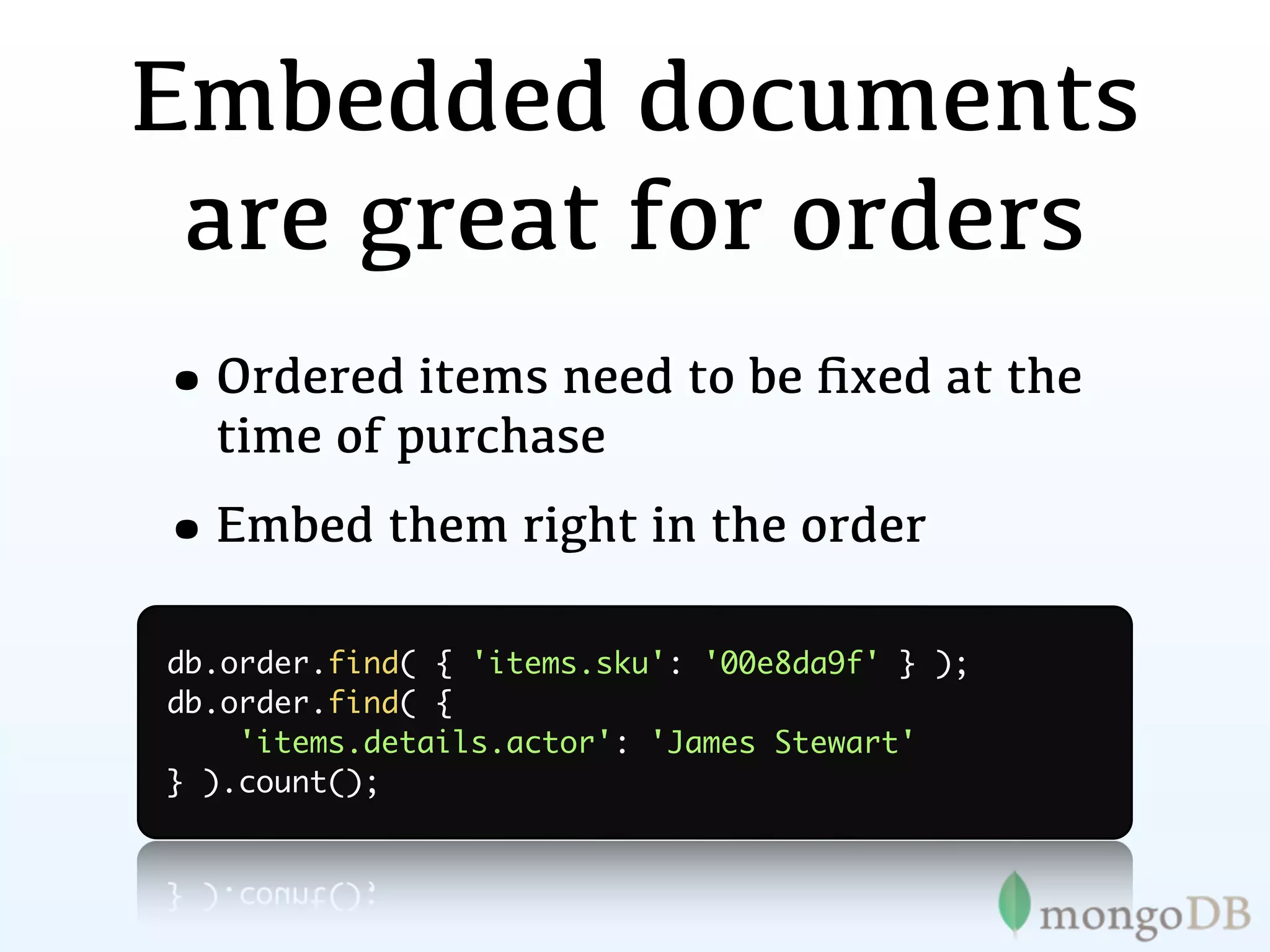Embedded documents
 are great for orders
•Ordered items need to be ﬁxed at the
  time of purchase
•Embed them right in the order
db.order.find( { 'items.sku': '00e8da9f' } );
db.order.find( {
    'items.details.actor': 'James Stewart'
} ).count();
 