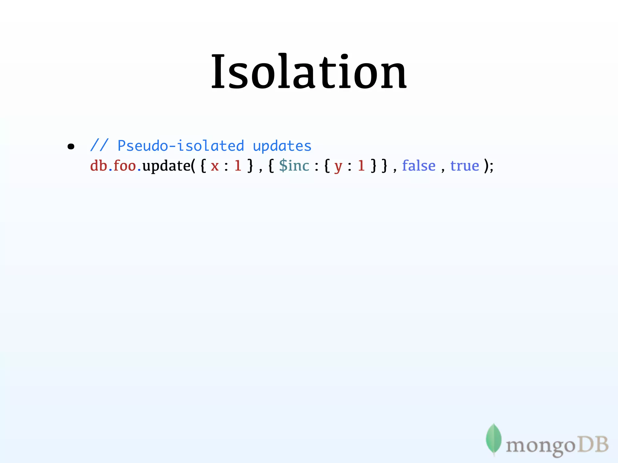 Isolation
•   // Pseudo-isolated updates
    db.foo.update( { x : 1 } , { $inc : { y : 1 } } , false , true );
 