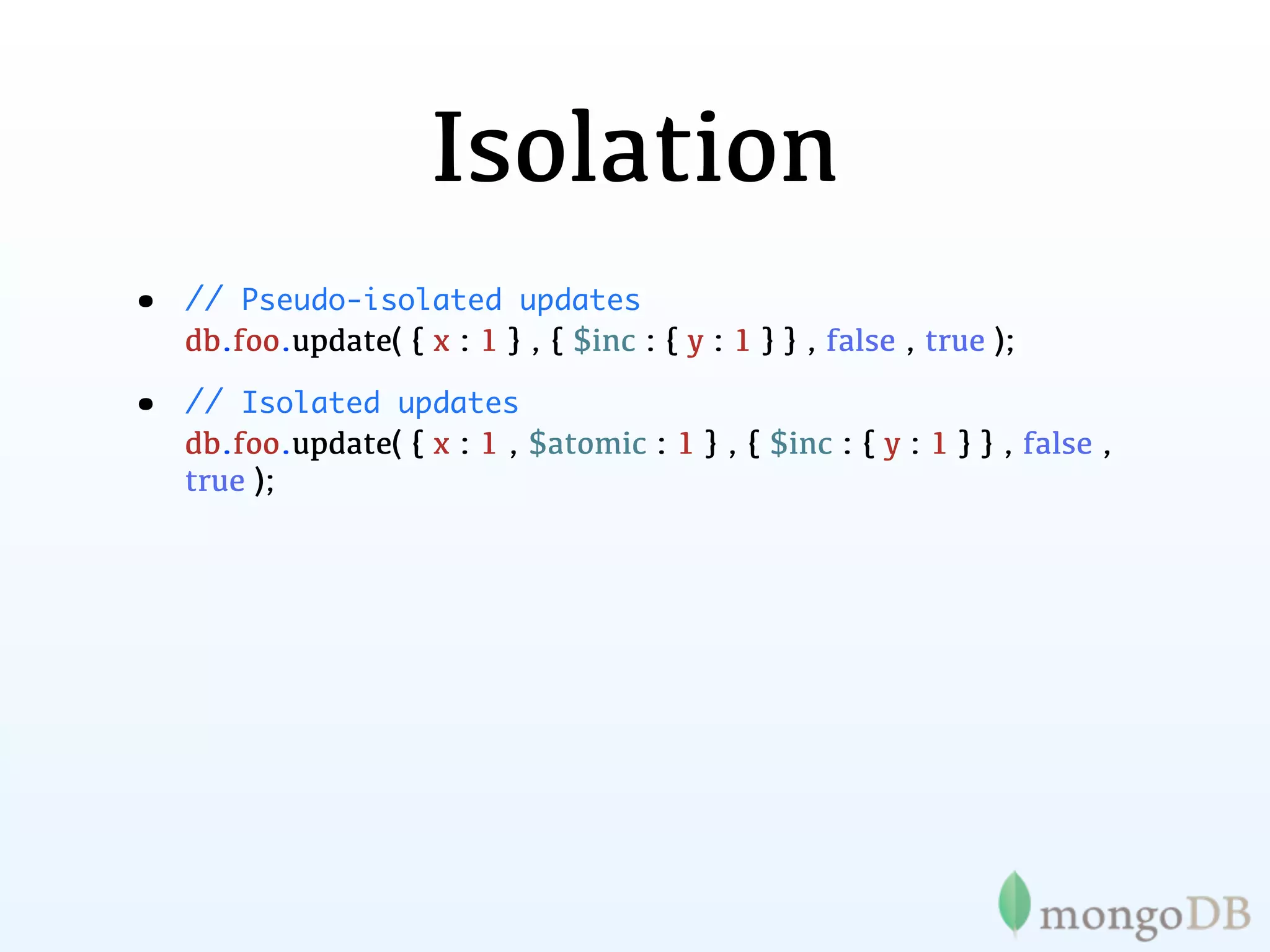 Isolation
•   // Pseudo-isolated updates
    db.foo.update( { x : 1 } , { $inc : { y : 1 } } , false , true );

•   // Isolated updates
    db.foo.update( { x : 1 , $atomic : 1 } , { $inc : { y : 1 } } , false ,
    true );
 