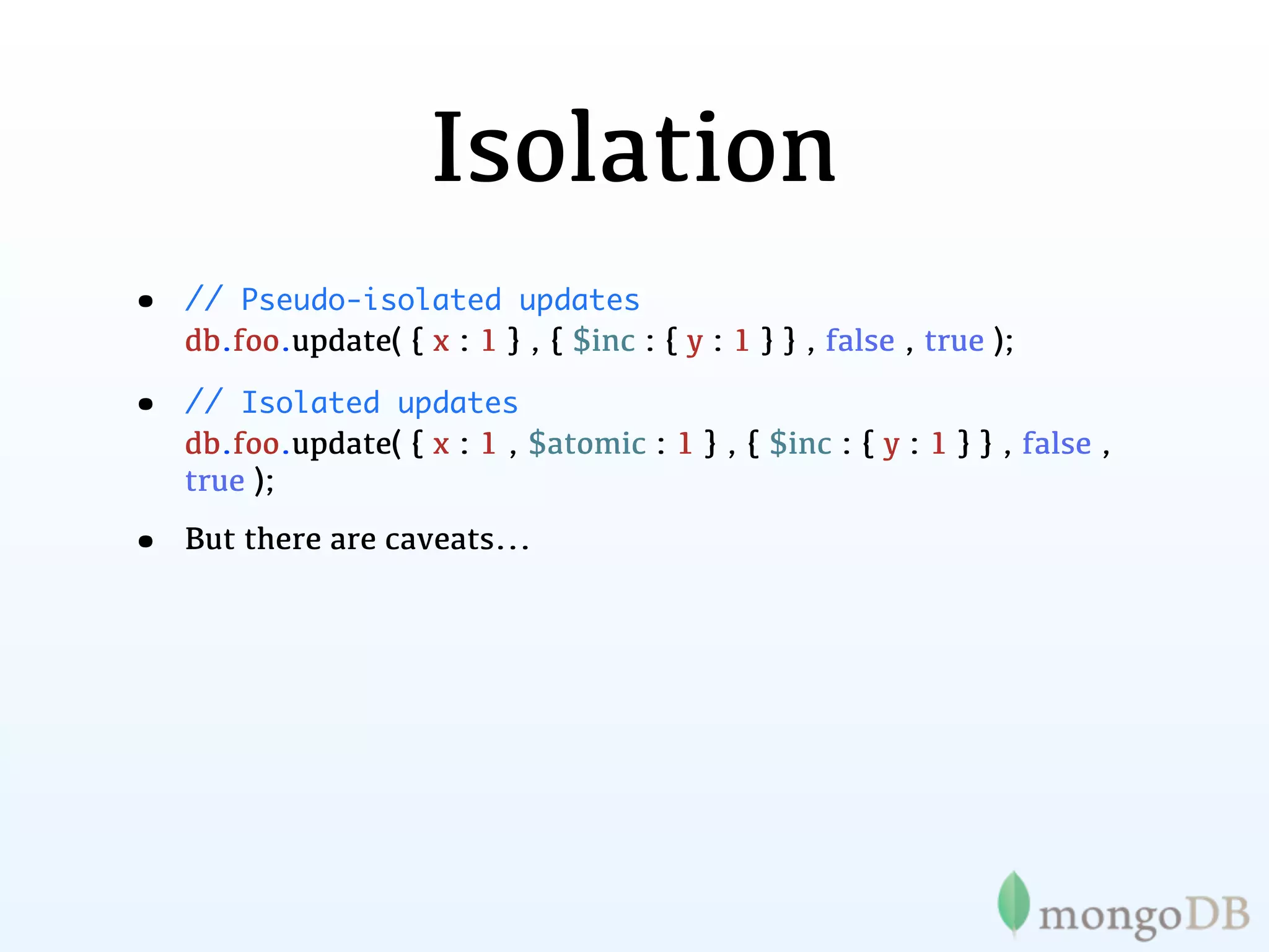 Isolation
•   // Pseudo-isolated updates
    db.foo.update( { x : 1 } , { $inc : { y : 1 } } , false , true );

•   // Isolated updates
    db.foo.update( { x : 1 , $atomic : 1 } , { $inc : { y : 1 } } , false ,
    true );

•   But there are caveats...
 