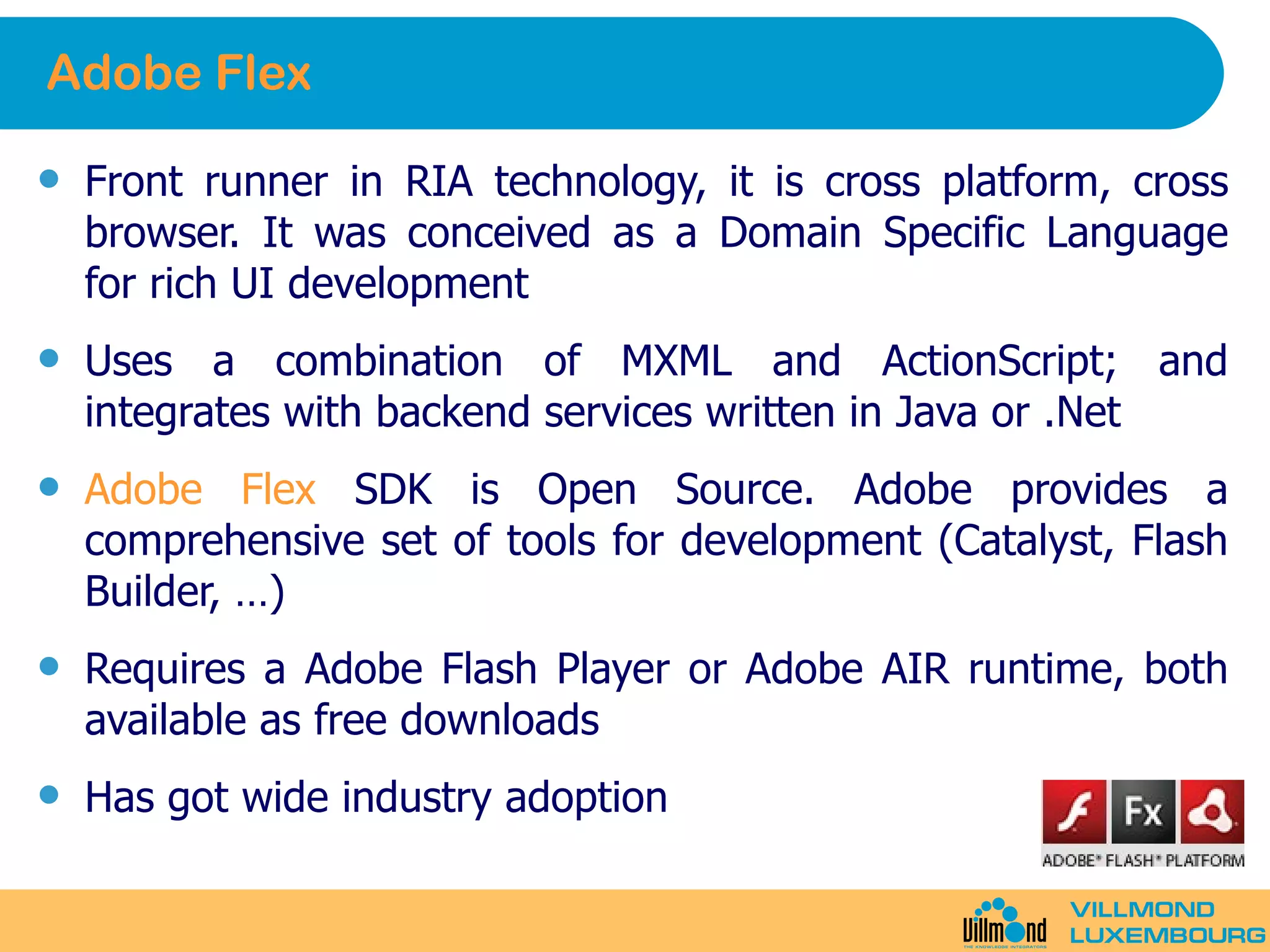 Adobe Flex Front runner in RIA technology, it is cross platform, cross browser. It was conceived as a Domain Specific Language for rich UI development Uses a combination of MXML and ActionScript; and integrates with backend services written in Java or .Net Adobe Flex  SDK is Open Source. Adobe provides a comprehensive set of tools for development (Catalyst, Flash Builder, …) Requires a Adobe Flash Player or Adobe AIR runtime, both available as free downloads Has got wide industry adoption 