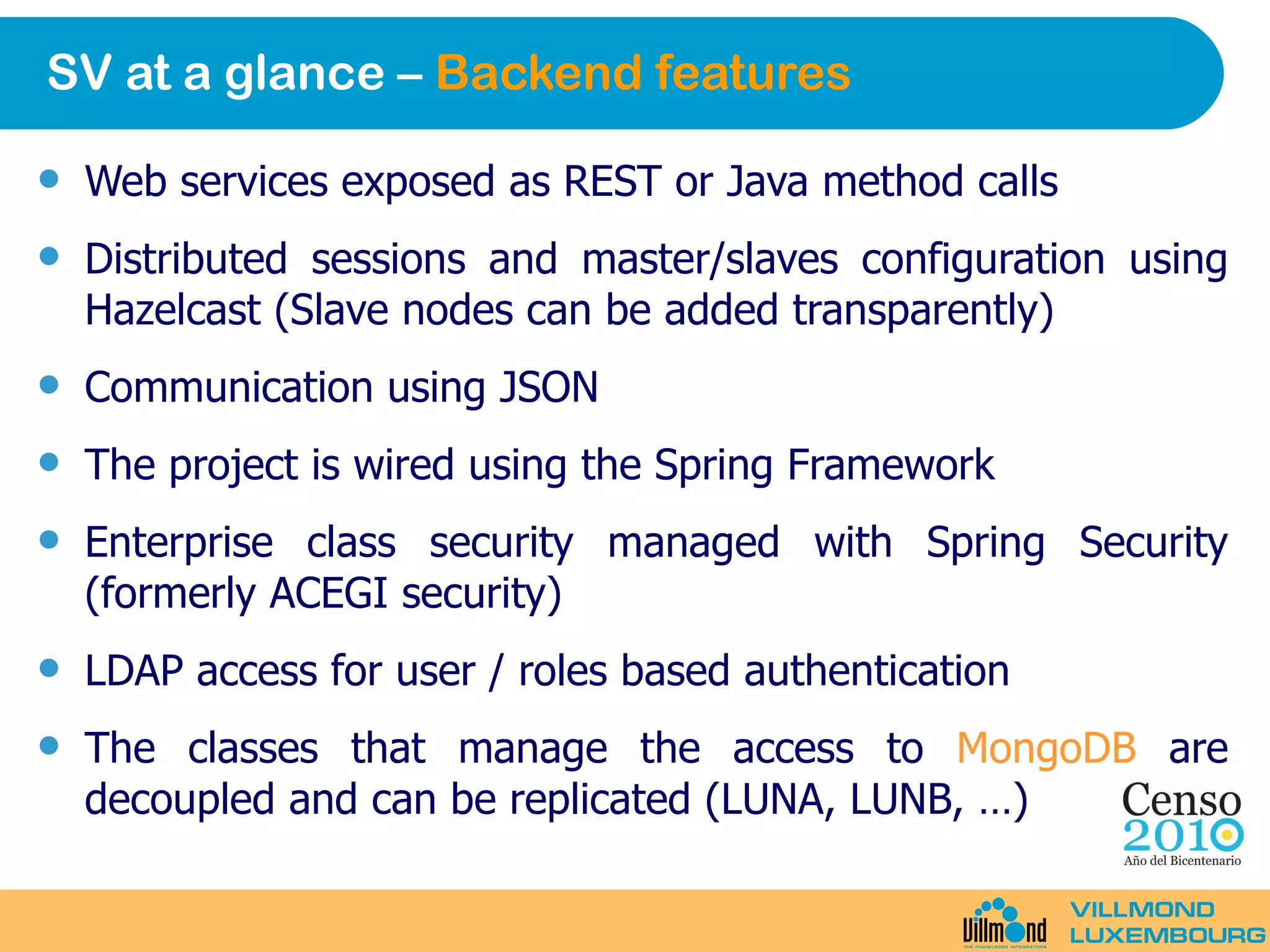 SV at a glance –  Backend features Web services exposed as REST or Java method calls Distributed sessions and master/slaves configuration using Hazelcast (Slave nodes can be added transparently) Communication using JSON The project is wired using the Spring Framework Enterprise class security managed with Spring Security (formerly ACEGI security) LDAP access for user / roles based authentication The classes that manage the access to  MongoDB  are decoupled and can be replicated (LUNA, LUNB, …) 