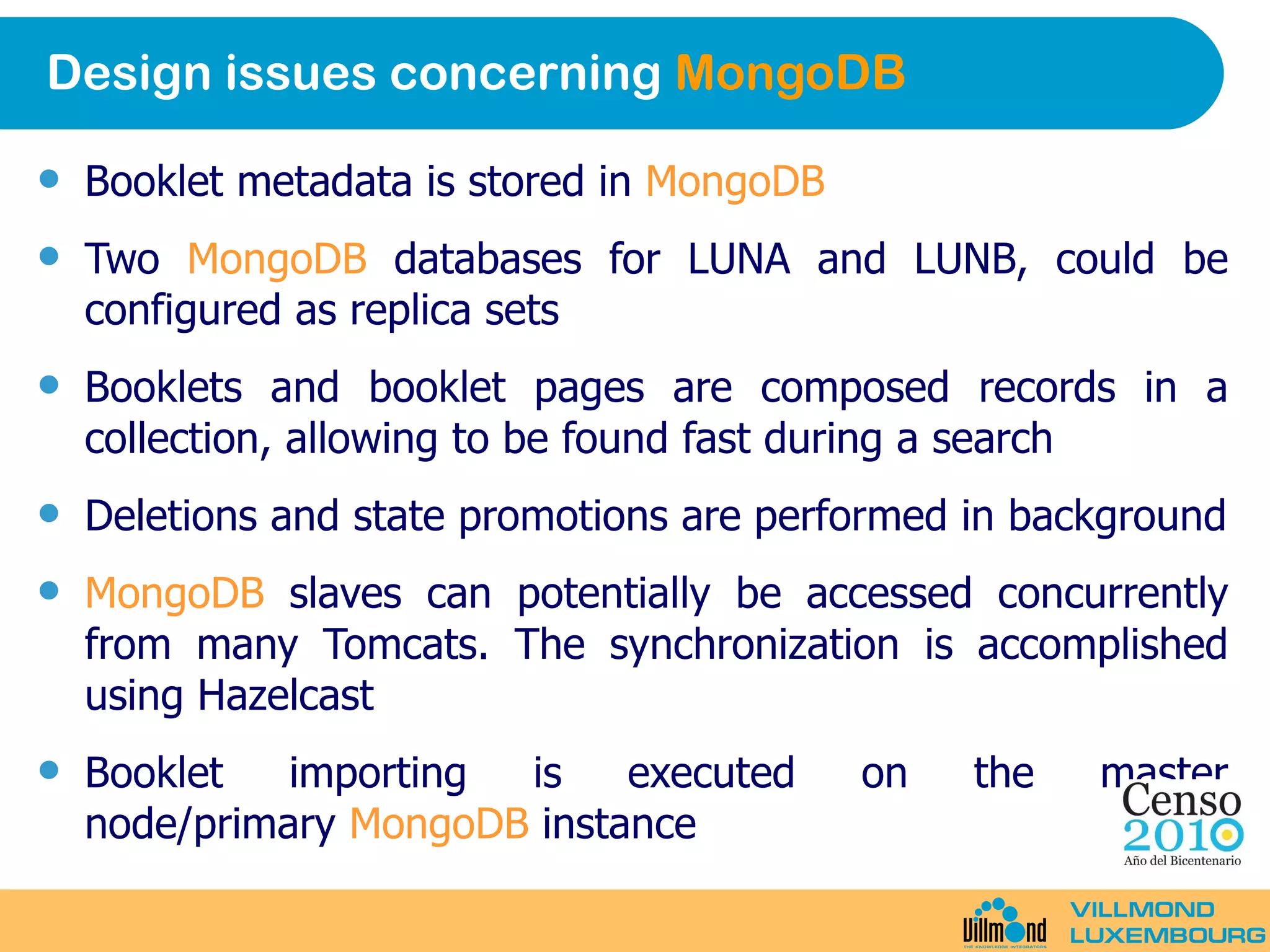 Design issues concerning  MongoDB Booklet metadata is stored in  MongoDB Two  MongoDB  databases for LUNA and LUNB, could be configured as replica sets Booklets and booklet pages are composed records in a collection, allowing to be found fast during a search Deletions and state promotions are performed in background MongoDB  slaves can potentially be accessed concurrently from many Tomcats. The synchronization is accomplished using Hazelcast Booklet importing is executed on the master node/primary  MongoDB  instance 
