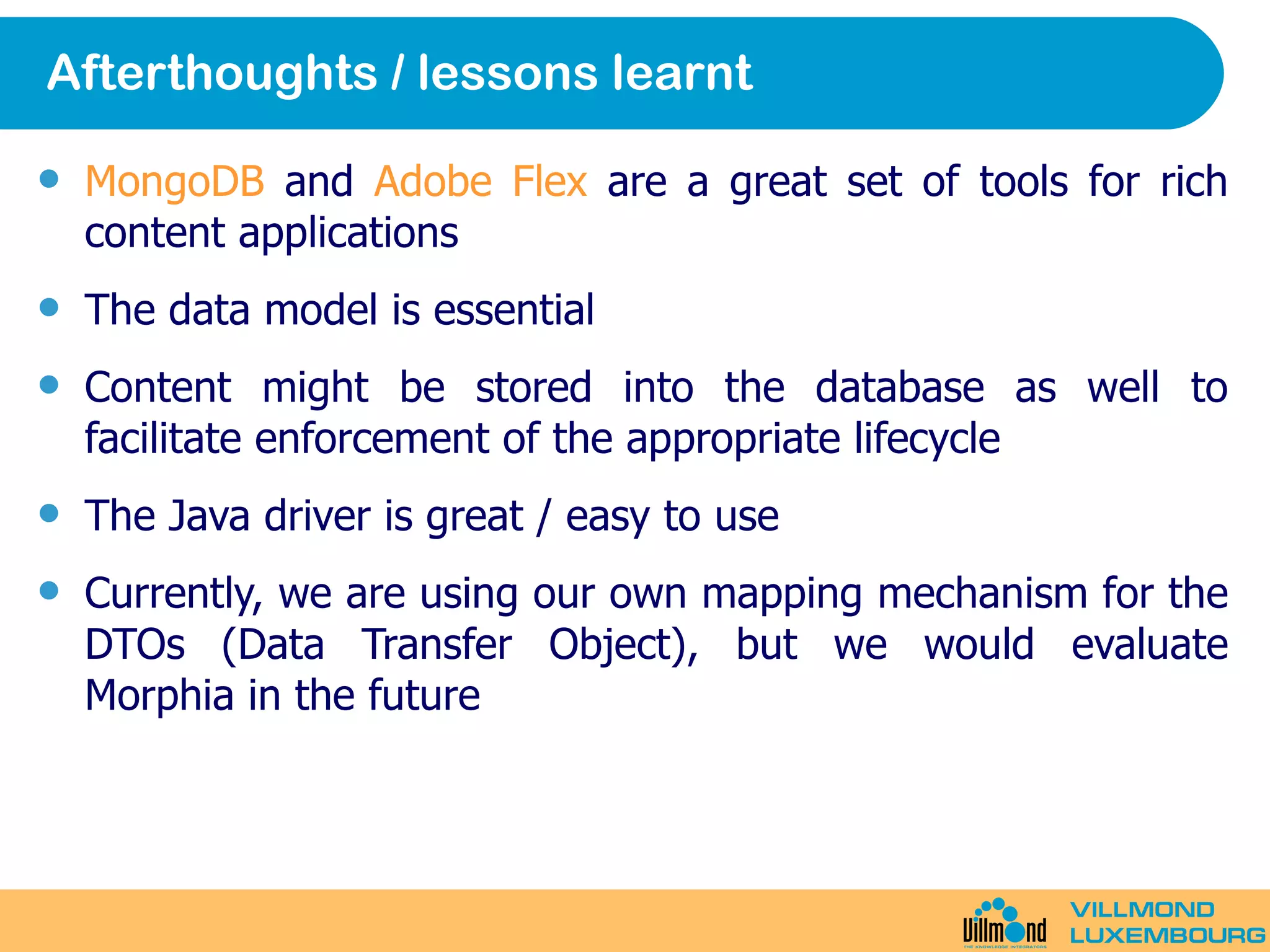 Afterthoughts / lessons learnt MongoDB  and  Adobe Flex  are a great set of tools for rich content applications The data model is essential Content might be stored into the database as well to facilitate enforcement of the appropriate lifecycle The Java driver is great / easy to use Currently, we are using our own mapping mechanism for the DTOs (Data Transfer Object), but we would evaluate Morphia in the future 