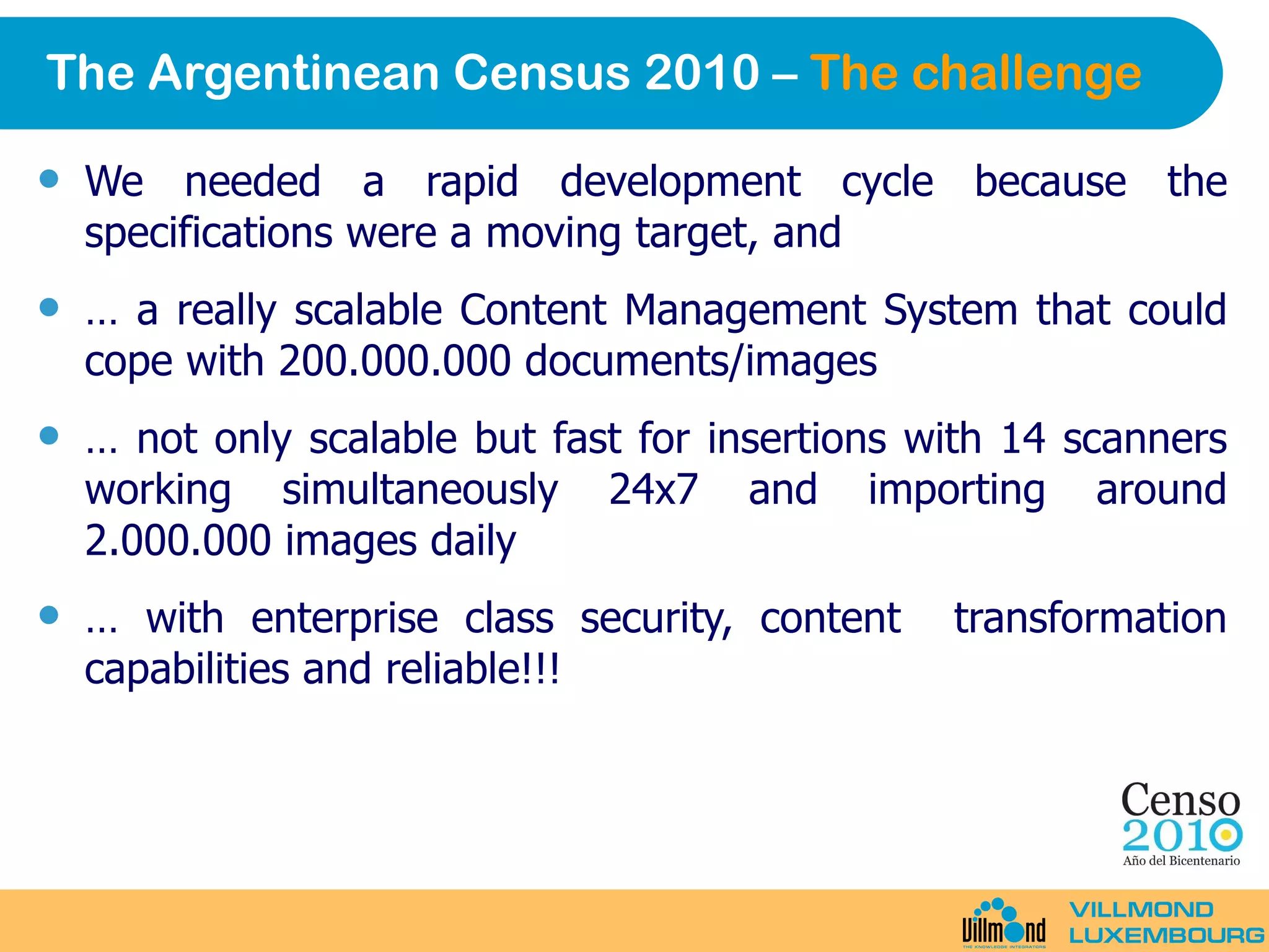 The Argentinean Census 2010 –  The challenge We needed a rapid development cycle because the specifications were a moving target, and …  a really scalable Content Management System that could cope with 200.000.000 documents/images …  not only scalable but fast for insertions with 14 scanners working simultaneously 24x7 and importing around 2.000.000 images daily …  with enterprise class security, content  transformation capabilities and reliable!!! 