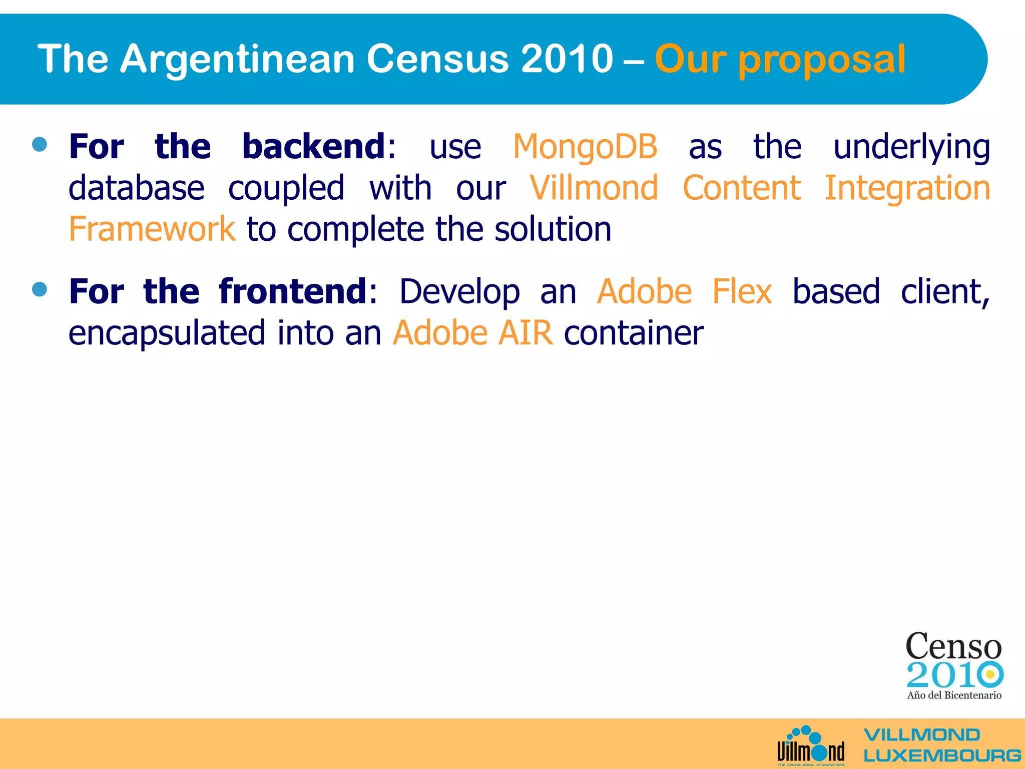 The Argentinean Census 2010 –  Our proposal For the backend : use  MongoDB  as the underlying database coupled with our  Villmond Content Integration Framework  to complete the solution For the frontend : Develop an  Adobe Flex  based client, encapsulated into an  Adobe AIR  container 