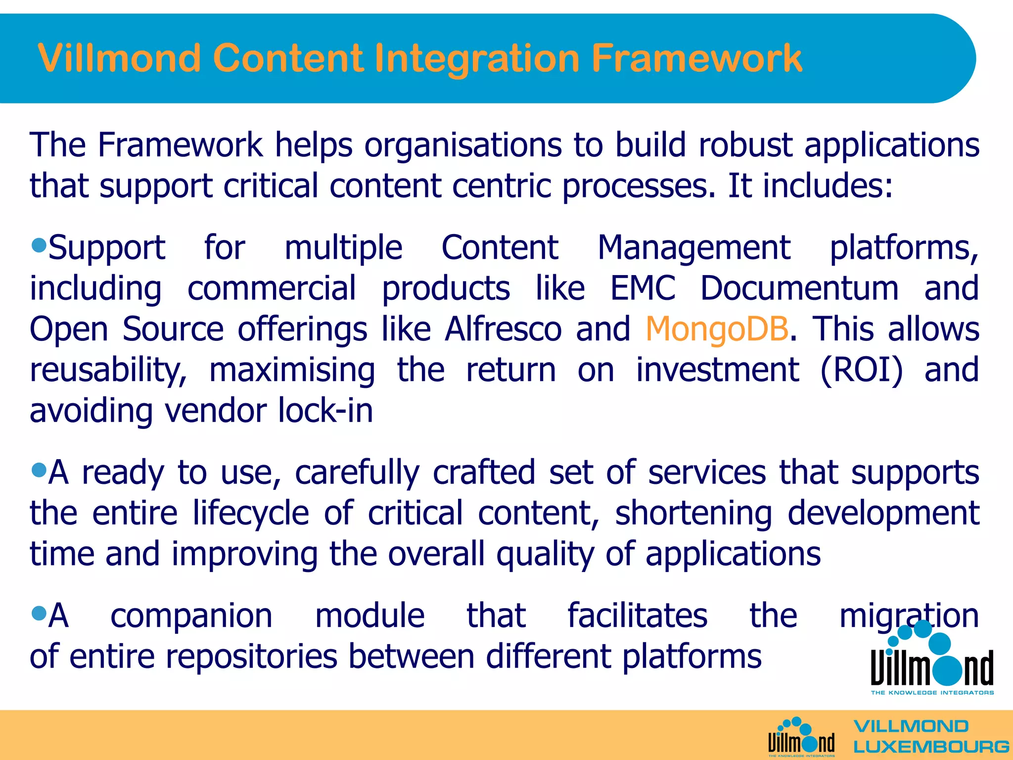 Villmond Content Integration Framework The Framework helps organisations to build robust applications that support critical content centric processes. It includes: Support for multiple Content Management platforms, including commercial products like EMC Documentum and Open Source offerings like Alfresco and  MongoDB . This allows reusability, maximising the return on investment (ROI) and avoiding vendor lock-in A ready to use, carefully crafted set of services that supports the entire lifecycle of critical content, shortening development time and improving the overall quality of applications A companion module that facilitates the migration of entire repositories between different platforms 