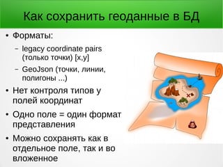 Как сохранить геоданные в БД
● Форматы:
– legacy coordinate pairs
(только точки) [x,y]
– GeoJson (точки, линии,
полигоны ...)
● Нет контроля типов у
полей координат
● Одно поле = один формат
представления
● Можно сохранять как в
отдельное поле, так и во
вложенное
 