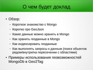 О чем будет доклад
● Обзор:
– Короткое знакомство с Mongo
– Коротко про GeoJson
– Какие данные можно хранить в Mongo
– Как хранить геоданные в Mongo
– Как индексировать геоданные
– Как выполнять запросы к данным (поиск объектов
рядом/внутри/на пересечении с областями)
● Примеры использования геовозможностей
MongoDb в Geo2Tag
 