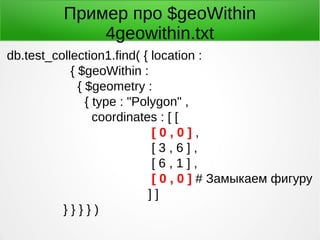 Пример про $geoWithin
4geowithin.txt
db.test_collection1.find( { location :
{ $geoWithin :
{ $geometry :
{ type : "Polygon" ,
coordinates : [ [
[ 0 , 0 ] ,
[ 3 , 6 ] ,
[ 6 , 1 ] ,
[ 0 , 0 ] # Замыкаем фигуру
] ]
} } } } )
 