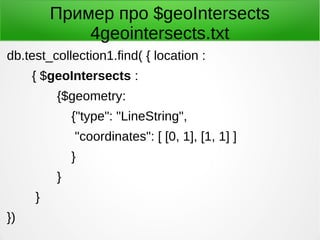 Пример про $geoIntersects
4geointersects.txt
db.test_collection1.find( { location :
{ $geoIntersects :
{$geometry:
{"type": "LineString",
"coordinates": [ [0, 1], [1, 1] ]
}
}
}
})
 