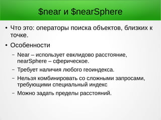 $near и $nearSphere
● Что это: операторы поиска объектов, близких к
точке.
● Особенности
– Near – использует евклидово расстояние,
nearSphere – сферическое.
– Требует наличия любого геоиндекса.
– Нельзя комбинировать со сложными запросами,
требующими специальный индекс
– Можно задать пределы расстояний.
 