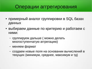 Операции аггрегирования
● примерный аналог группировки в SQL базах
данных
● выбираем данные по критерию и работаем с
ними:
– группируем дальше ( можно делать
многоступенчатую аггрегацию)
– меняем формат
– создаем новые поля на основании вычислений в
текущих (минимум, среднее, максимум и тд)
 